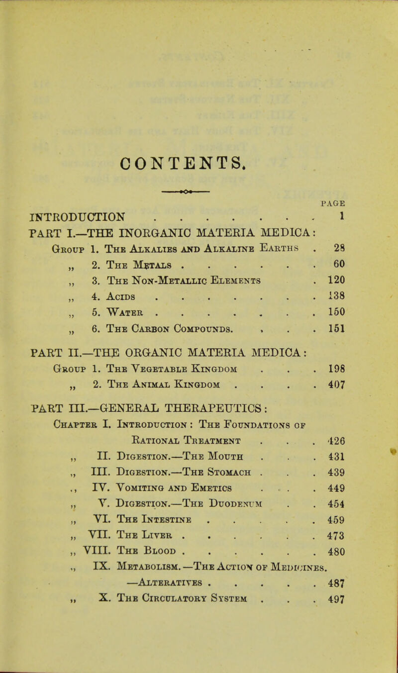 CONTENTS. PAGE INTRODUCTION 1 TAUT I.—THE INOEGANIO MATERIA MEDICA: Group 1. The Ai-kalies and Alkaline Earths . 28 „ 2. The Metals 60 „ 3. The Non-Metallic Elements .120 „ 4. Acids 138 „ 6. Water 150 „ 6. The Carbon Compounds. » . .161 PART II.—THJl ORGANIC MATERIA MEDICA: Group 1. The Vegetable Kingdom . . .198 „ 2. The Animal Kingdom .... 407 PART ni.—GENERAL THERAPEUTICS : Chapter I. Introduction : The Foundations of Rational Treatment . . .426 „ II. Digestion.—The Mouth . . . i31 „ III. Digestion.—The Stomach . . 439 ,, lY. Vomiting and Emetics . . . 449 V. Digestion.—The Duodenum . . 464 „ VI. The Intestine 459 „ VII. The Liver 473 „ VIII. The Blood 480 „ IX. Metabolism. —The Actiov of Medi^'ines. —Alteratives 487 „ X. The Circulatory System . . . 497