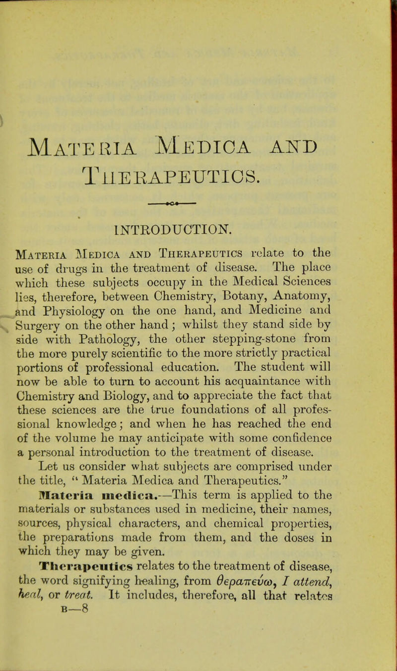 Materia Medioa and TiiEEAPEUTIOS. INTRODUCTION. Materia Medica and Therapeutics relate to the use of drugs in the treatment of disease. The place which these subjects occupy in the Medical Sciences lies, therefore, between Chemistry, Botany, Anatomy, ^and Physiology on the one hand, and Medicine and Surgery on the other hand; whilst they stand side by side with Pathology, the other stepping-stone from the more purely scientific to the more strictly practical portions of professional education. The student will now be able to turn to account his acquaintance with Chemistry and Biology, and to appreciate the fact that these sciences are the true foundations of all profes- sional knowledge; and when he has reached the end of the volume he may anticipate with some confidence a personal introduction to the treatment of disease. Let us consider what subjects are comprised under the title, Materia Medica and Therapeutics. Materia medica.—This term is applied to the materials or substances used in medicine, their names, sources, physical characters, and chemical properties, the preparations made from them, and the doses in which they may be given. Therapeutics relates to the treatment of disease, the word signifying h-ealing, from OepairevcOy I attend^ healf or treat. It includes, therefore, all that relatc^a B—8