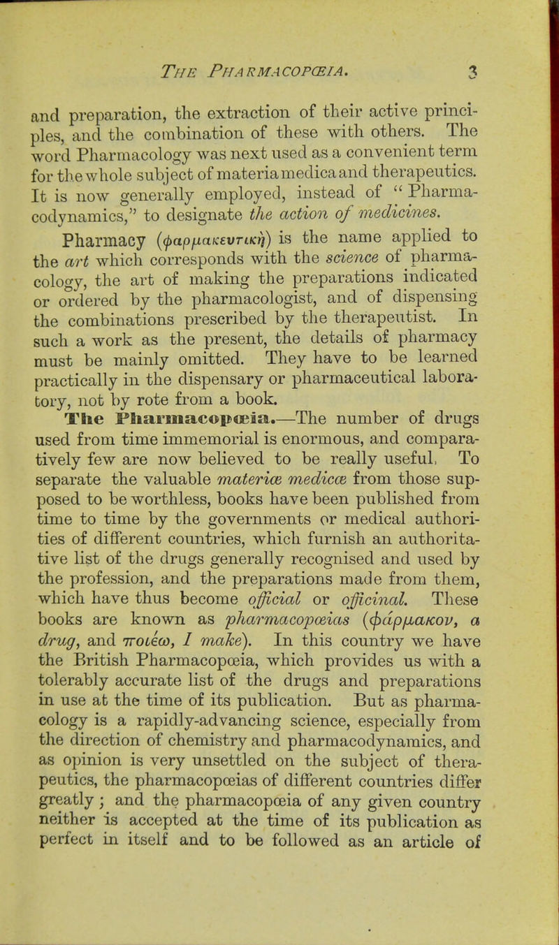 and preparation, the extraction of tlieir active princi- ples, and the combination of these with others. The word Pharmacology was next used as a convenient term for the v/hole subject of materiamedica and therapeutics. It is now generally employed, instead of Pharma- codynamics, to designate the action of medicines. Pharmacy (fapfiaKevrtKYi) is the name applied to the art which corresponds with the science of pharma- cology, the art of making the preparations indicated or ordered by the pharmacologist, and of dispensing the combinations prescribed by the therapeutist. In such a work as the present, the details of pharmacy must be mainly omitted. They have to be learned practically in the dispensary or pharmaceutical labora- tory, not by rote from a book. The Pliarmacopceia,—The number of drugs used from time immemorial is enormous, and compara- tively few are now believed to be really useful, To separate the valuable materice medicce from those sup- posed to be worthless, books have been published from time to time by the governments or medical authori- ties of different countries, which furnish an authorita- tive list of the drugs generally recognised and used by the profession, and the preparations made from them, which have thus become official or officinal. These books are known as pharmacopoeias (<pdp/xa/coVy a drug, and 7roL€(o, I make). In this country we have the P>ritish Pharmacopoeia, which provides us with a tolerably accurate list of the drugs and preparations in use at the time of its publication. But as pharma- cology is a rapidly-advancing science, especially from the direction of chemistry and pharmacodynamics, and as opinion is very unsettled on the subject of thera- peutics, the pharmacopoeias of different countries differ greatly ; and the pharmacopoeia of any given country neither is accepted at the time of its publication as perfect in itself and to be followed as an article of