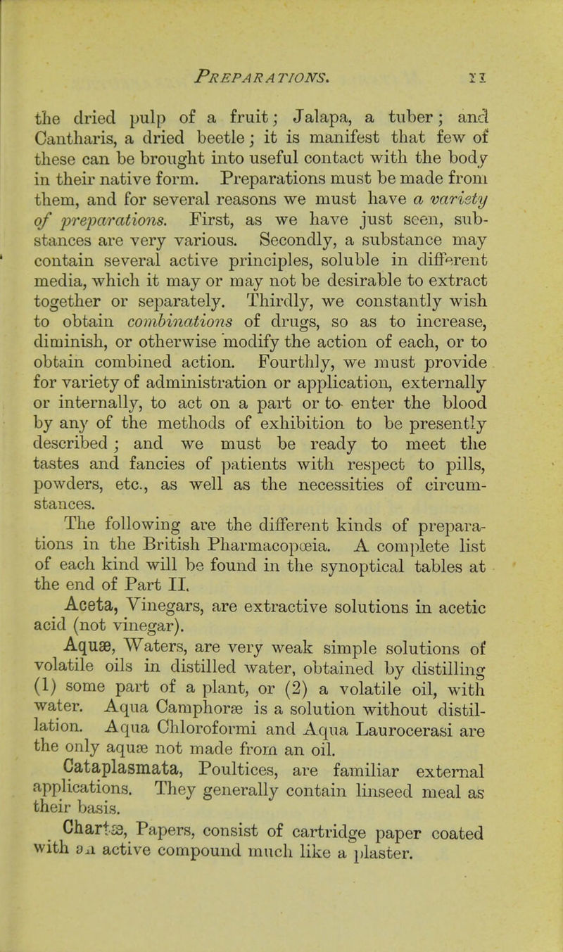 the dried pulp of a fruit; Jalapa, a tuber; and Cantharis, a dried beetle; it is manifest that few of these can be brought into useful contact with the body in their native form. Preparations must be made from them, and for several reasons we must have a variety of 'pre'parations. First, as we have just seen, sub- stances are very various. Secondly, a substance may contain several active principles, soluble in diff^.rent media, which it may or may not be desirable to extract together or separately. Thirdly, we constantly wish to obtain combinations of drugs, so as to increase, diminish, or otherwise modify the action of each, or to obtain combined action. Fourthly, we must provide for variety of administration or application, externally or internally, to act on a part or ta enter the blood by any of the methods of exhibition to be presently described ; and we must be ready to meet the tastes and fancies of patients with respect to pills, powders, etc., as well as the necessities of circum- stances. The following are the different kinds of prepara- tions in the British Pharmacopoeia. A complete list of each kind will be found in the synoptical tables at the end of Part II. Aceta, Vinegars, are extractive solutions in acetic acid (not vinegar). Aquae, Waters, are very weak simple solutions of volatile oils in distilled water, obtained by distilling (1) some part of a plant, or (2) a volatile oil, with water. Aqua Camphorse is a solution without distil- lation. Aqua Ohloroformi and Aqua Laurocerasi are the only aquae not made from an oil. Cataplasmata, Poultices, are familiar external applications. They generally contain linseed meal as their basis. Charts, Papers, consist of cartridge paper coated with dA active compound much like a plaster.