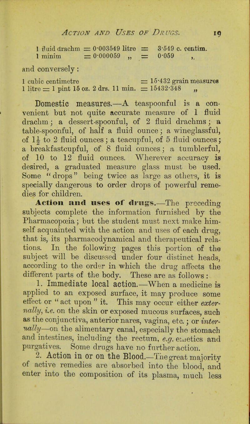 1 fluid (li-achm — 0-003549 litre = 3-549 c. centim. 1 minim = 0-000059 „ = 0-069 and conversely : 1 cubic centimetre =. 15-432 grain measures 1 litre = 1 pint 16 oz. 2 drs. 11 min. = 15432-348 „ Domestic measures.—A teaspoonful is a con- venient but not quite accurate measure of 1 fluid draclim; a dessert-spoonful, of 2 fluid drachms; a table-spoonful, of half a fluid ounce; a wineglassful, of 1J to 2 fluid ounces; a teacupful, of 5 fluid ounces; a breakfastcupful, of 8 fluid ounces; a tumblerful, of 10 to 12 fluid ounces. Wherever accuracy is desired, a graduated measure glass must be used. Some  drops being twice as large as others, it is specially dangerous to order drops of powerful reme- dies for children. Action and uses of di-ng:s.—The preceding subjects complete the information furnished by the Pharmacopoeia; but the student must next make him- self acquainted with the action and uses of each drug, that is, its pharmacodynamical and therapeutical rela- tions. In the following pages this portion of the subject will be discussed under four distinct heads, according to the ord^^r in which the drug affects the different parts of the body. These are as follows : 1. Immediate local action.—When a medicine is applied to an exposed surface, it may produce some effect or  act upon  it. This may occur either exter- nally^ i.e. on the skin or exposed mucous .surfaces, such as the conjunctiva, anterior nares, vagina, etc.; or inter- nally—on the alimentary canal, especially the stomach and intestines, including the rectum, e.g. euetics and purgatives. Some drugs have no further action. 2. Action in or on the Blood.—The great majority of active remedies are absorbed into the blood, and enter into the composition of its plasma, much less