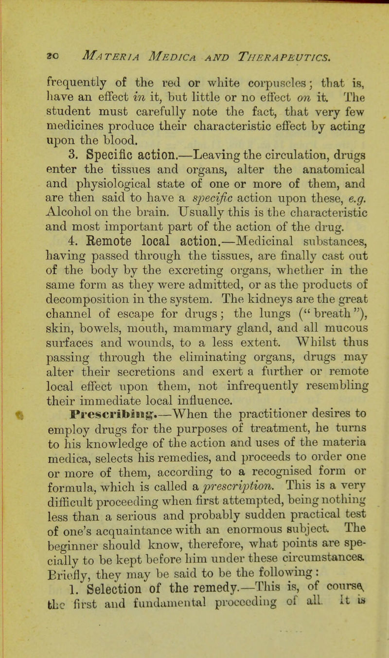 frequently of the red or white corpuscles; tliat is, liave an effect in it, but little or no effect on it. The student must carefully note the fact, that very few medicines produce their characteristic effect by acting upon the blood. 3. Specific action.—Leaving the circulation, drugs enter the tissues and organs, alter the anatomical and physiological state of one or more of them, and are then said to have a specific action upon these, e.g. Alcohol on the brain. Usually this is the characteristic and most important part of the action of the drug. 4. Remote local action.—Medicinal substances, having passed through the tissues, are finally cast out of the body by the excreting organs, whether in the same form as they were admitted, or as the products of decomposition in the system. The kidneys are the great channel of escape for drugs; the lungs ( breath skin, bowels, mouth, mammary gland, and all mucous surfaces and wounds, to a less extent. Whilst thus passing through the eliminating organs, drugs may alter their secretions and exert a further or remote local effect upon them, not infrequently resembling their immediate local influence. Prescribing.—When the practitioner desires to employ drugs for the purposes of treatment, he turns to his knowledge of the action and uses of the materia medica, selects his remedies, and proceeds to order one or more of them, according to a recognised form or formula, which is called a j)rescri2)tion. This is a very difficult proceeding when first attempted, being nothing less than a serious and probably sudden practical test of one's acquaintance with an enormous subject. The beginner should know, therefore, what points are spe- cially to be kept before him under these circumstances. Briefly, they may be said to be the following: 1. Selection of the remedy.—This is, of course, fchc first and fundamental proceeding of all. It i»