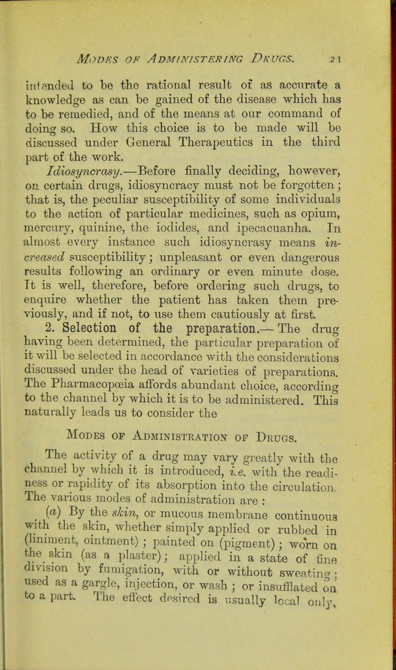 Modes of Administering Drugs. intended to be the rational result of as accurate a knowledge as can be gained of the disease which has to be remedied, and of the means at our command of doinof so. How this choice is to be made will be o ... discussed under General Therapeutics in the third part of the work. Idiosyncrasy.—Before finally deciding, however, on certain drugs, idiosyncracy must not be forgotten; that is, the peculiar susceptibility of some individuals to the action of particular medicines, such as opium, mercury, quinine, the iodides, and ipecacuanha. In almost every instance such idiosyncrasy means in- creased susceptibility; unpleasant or even dangerous results following an ordinary or even minute dose. Tt is well, therefore, before ordering such drugs, to enquire whether the patient has taken them pre- viously, and if not, to use them cautiously at first. 2. Selection of the preparation.— The drug having been determined, the particular preparation of it will be selected in accordance with the considerations discussed under the head of varieties of preparations. The Pharmacopoeia affords abundant choice, according to the channel by which it is to be administered. This naturally leads us to consider the Modes of Administration of Dhugs. The activity of a drug may vary greatly with the channel by which it is introduced, *.e. with the readi- ness or rapidity of its absorption into the circulation. The various modes of administration are : {a) By the skin, or mucous membrane continuous with the skin, whether simply applied or rubbed in (Imiment, ointment) ; painted on (pigment); worn on the skm (as a plaster); applied in a state of fine division by fumigation, with or without sweatino- ■ used as a gargle, injection, or wash ; or insufflated on to a part. The eficct dosirod is usually local only