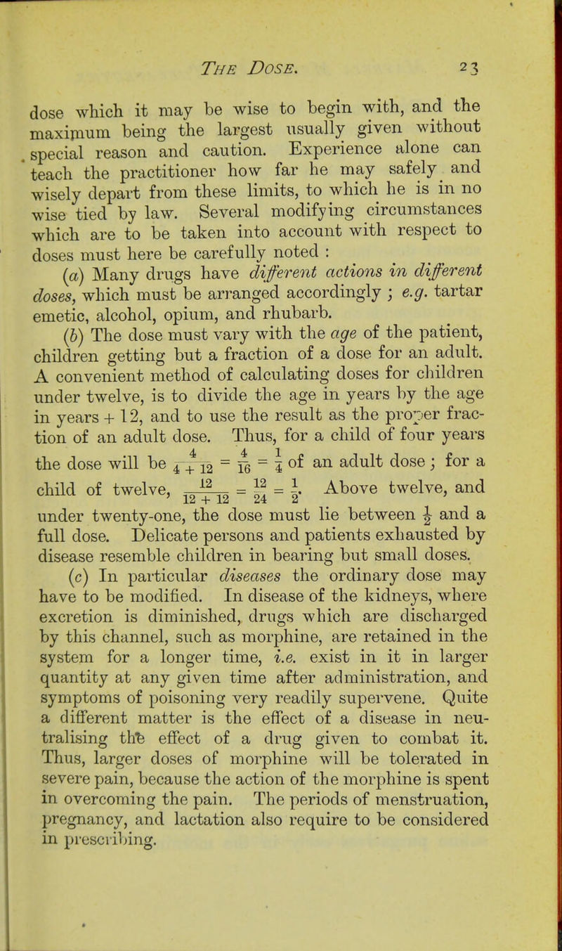 The Dose. dose which it may be wise to begin with, and the maximum being the largest usually given without .special reason and caution. Experience alone can teach the practitioner how far he may safely and wisely depart from these limits, to which he is in no wise tied by law. Several modifying circumstances which are to be taken into account with respect to doses must here be carefully noted : {a) Many drugs have different actions in different doses, which must be arranged accordingly ; e.g. tartar emetic, alcohol, opium, and rhubarb. (b) The dose must vary with the age of the patient, children getting but a fraction of a dose for an adult. A convenient method of calculating doses for children under twelve, is to divide the age in years by the age in years + 12, and to use the result as the proper frac- tion of an adult dose. Thus, for a child of four years the dose will be = = | of an adult dose; for a child of twelve, -i^ = f,=l' Above twelve, and under twenty-one, the dose must lie between | and a full dose. Delicate persons and patients exhausted by disease resemble children in bearing but small doses. (c) In particular diseases the ordinary dose may have to be modified. In disease of the kidneys, where excretion is diminished, drugs which are discharged by this channel, such as morphine, are retained in the system for a longer time, i.e. exist in it in larger quantity at any given time after administration, and symptoms of poisoning very readily supervene. Quite a different matter is the effect of a disease in neu- tralising th^ effect of a drug given to combat it. Thus, larger doses of morphine will be tolerated in severe pain, because the action of the morphine is spent in overcoming the pain. The periods of menstruation, pregnancy, and lactation also require to be considered in prescribing.