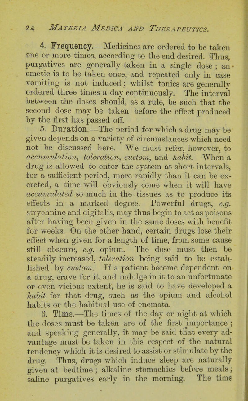 4. Frequency.—Medicines are ordered to be taken one or more times, according to the end desired. Thus, purgatives are generally taken in a single dose ; an - emetic is to be taken once, and repeated only in case vomiting is not induced; whilst tonics are generally ordered three times a day continuously. The interval between the doses should, as a rule, be such that the second dose may be taken before the eflect produced by the first has passed off. 5. Duration.—The period for which a drug may be given depends on a variety of circumstances which need not be discussed here. We must refer, however, to accumulation^ toleration^ custom, and habit. When a drug is allowed to enter the system at short intervals, for a sufficient period, more rapidly than it can be ex- creted, a time will obviously come when it will have accumulated so much in the tissues as to produce its effects in a marked degree. Powerful drugs, e.g. strychnine and digitalis, may thus begin to act as poisons after having been given in the same doses with benefit for weeks. On the other hand, certain drugs lose their effect when given for a length of time, from some cause still obscure, e.g. opium. The dose must then be steadily increased, toleration being said to be estab- lished by custom. If a patient become dependent on a drag, crave for it, and indulge in it to an unfortunate or even vicious extent, he is said to have developed a habit for that drug, such as the opium and alcohol habits or the habitual use of enemata. 6. Time.—The times of the dav or niglit at which the doses must be taken are of the first importance ; and speaking generally, it may be said that every ad- vantage must be taken in this respect of the natural tendency which it is desired to assist or stimulate by the drug. Thus, drugs which induce sleep are naturally given at bedtime; alkaline stomachics before meals; saline purgatives early in the morning. The time