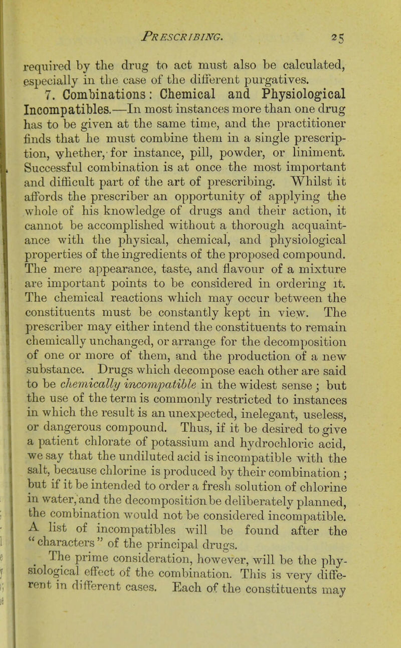 required by the drug to act must also be calculated, especially in the case of the diilerent purgatives. 7. Combinations: Chemical and Physiological Incompatibles.—In most instances more than one drug has to be given at the same time, and the practitioner finds that he must combine them in a single prescrip- tion, \yhether, for instance, pill, powder, or liniment. Successful combination is at once the most important and difficult part of the art of prescribing. Whilst it affords the prescriber an opportunity of applying the whole of his knowledge of drugs and their action, it cannot be accomplished without a thorough acquaint- ance with the physical, chemical, and physiological properties of the ingredients of the proposed compound. The mere appearance, taste, and flavour of a mixture are important points to be considered in ordering it. The chemical reactions which may occur between the constituents must be constantly kept in view. The prescriber may either intend the constituents to remain chemically unchanged, or arrange for the decomposition of one or more of them, and the production of a new substance. Drugs which decompose each other are said to be chemically incompatible in the widest sense ; but the use of the term is commonly restricted to instances in which the result is an unexpected, inelegant, useless, or dangerous compound. Thus, if it be desired to give a patient chlorate of potassium and hydrochloric acid, we say that the undiluted acid is incompatible with the salt, because chlorine is produced by their combination; but if it be intended to order a fresh solution of chlorine in water,'and the decomposition be deliberately planned, the combination would not be considered incompatible. A list of incompatibles will be found after the  characters  of the principal drugs. The prime consideration, however, will be the phy- siological effect of the combination. This is very diffe- rent in different cases. Each of the constituents may