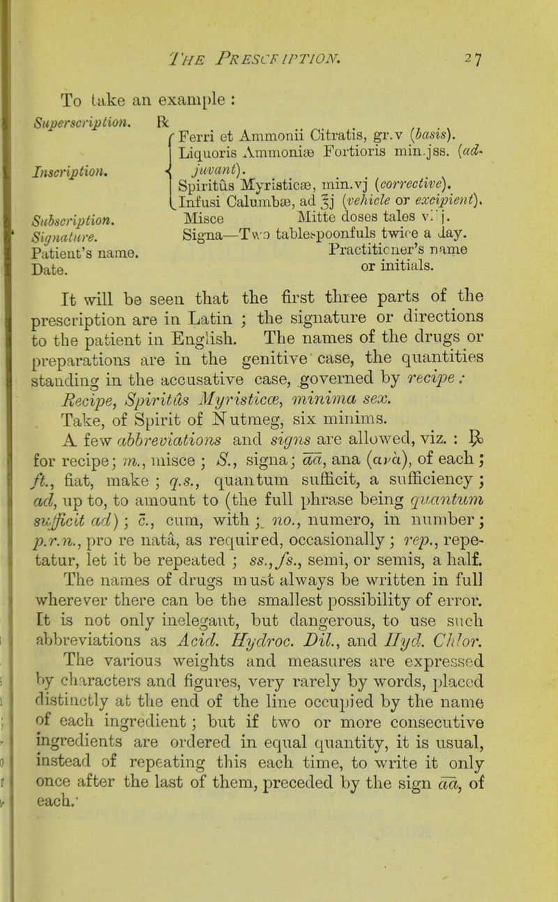 To take an example : Superscription. R rFerri et Ammonii Citratis, gr.v {basis). Liquoris AmnioniaB Fortioris min.jss. {ad' Inscription, < juvant). Spiritus Myristicae, mm.vj [corrective). Jnfusi Calumbse, ad {vehicle or excipient). Subscription. Misce Mitte doses tales v-: j. Signature. Signa—Tv\-3 tablet-poonfuls twice a day. Patient's name. Practitioner's name Date. or initials. It will be seen that the first three parts of the prescription are in Latin ; the signature or directions to the patient in English. The names of the drugs or preparations are in the genitive' case, the quantities standing in the accusative case, governed by recipe : Recipe, Spiritds Myristicce^ minima sex. Take, of Spirit of Nutmeg, six minims. A few abbreviations and signs are allowed, viz. : ^ for recipe; misce ; S., signa; aa, ana {ava), of each ; ft, fiat, make ; g.s., quantum sufficit, a sufficiency ; ad, up to, to amount to (the full phrase being quantum sujficit ad); c., cum, with; oio., numero, in number; p.r.n., pro re nata, as required, occasionally; rep., repe- tatur, let it be repeated ; ss.,/s., semi, or semis, a half. The names of drugs m ust always be written in full wherever there can be the smallest possibility of error. It is not only inelegant, but dangerous, to use such abbreviations as Acid. Hydroc. Dil., and Ilyd. Chi or. The various weights and measures are expressed by characters and figures, very rarely by words, placed distinctly at the end of the line occupied by the name of each ingredient; but if two or more consecutive ingredients are ordered in equal quantity, it is usual, instead of repeating this each time, to write it only once after the last of them, preceded by the sign cia, of each.'