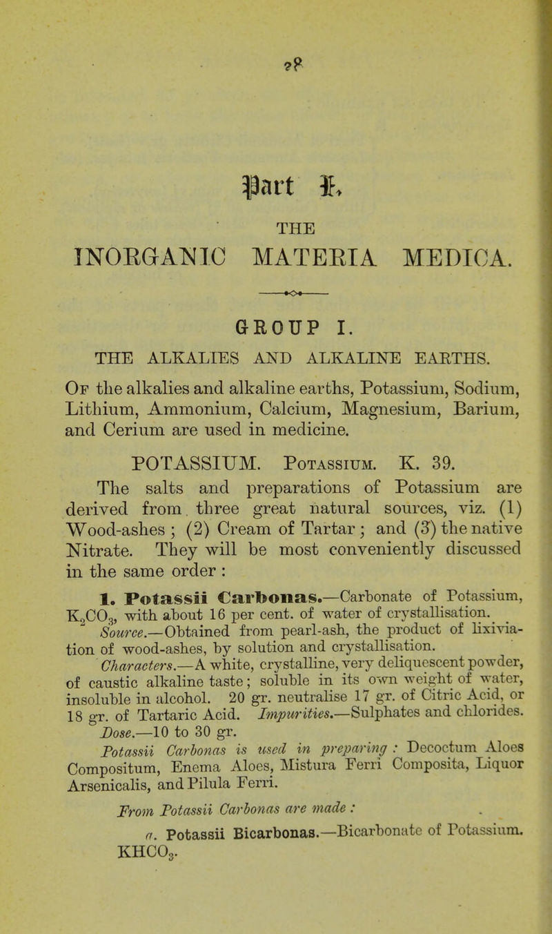 THE INOEGA^JIC MATEEIA MEDIOA. GROUP I. THE ALKALIES AND ALKALENTE EARTHS. Of tlie alkalies and alkaline earths, Potassium, Sodium, Lithium, Ammonium, Calcium, Magnesium, Barium, and Cerium are used in medicine. POTASSIITM. Potassium. K. 39. The salts and preparations of Potassium are derived from three great natural sources, viz. (1) Wood-ashes ; (2) Cream of Tartar ; and (3) the native Nitrate. They will be most conveniently discussed in the same order : 1. Potassii Carbonas.—Carbonate of Potassium, K2CO3, with about 16 per cent, of water of crystallisation. /Soe^rc^.—Obtained from pearl-ash, the product of lixivia- tion of wood-ashes, by solution and crystallisation. Characters.—A white, crystalline, very deliquescent powder, of caustic alkaline taste; soluble in its own weight of water, insoluble in alcohol. 20 gr. neutralise 17 gr. of Citric Acid, or 18 gr. of Tartaric Acid, /mjowri^i^s.—Sulphates and chlorides. Dose.—10 to 30 gr. Fotassii Carbonas is tised in preparing : Decoctum Aloes Compositum, Enema Aloes, Mistura Ferri Composita, Liquor Arsenicalis, and Pilula Ferri. From Fotassii Carbonas are made : n. Fotassii Bicarbonas.—Bicarbonate of Potassium. KHCO3.