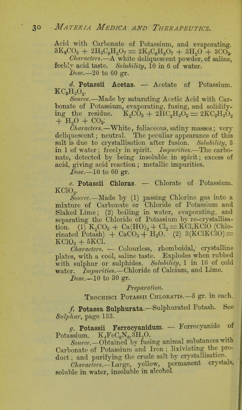 Acid with Carbonate of Potassium, and evaporating. 3K2CO3 + 2H3C6H5O7 = 2K3C6H5O7 + 3H2O + 3CO2. Characters.—A white deliquescent powder, of saline, feehly acid taste. Solubility^ 10 in 6 of water. i)ose.—2{) to 60 gr. d. Potassii Acetas. — Acetate of Potassium. KC2H3O2. Source.—Made by saturating Acetic Acid with Car- bonate of Potassium, evaporating, fusing, and solidify- ing the residue. K2CO3 + 2HC2H3O2 = 2KC2H3O2 -f H2O + CO2: Characters.—White, foliaceous, satinj^ masses; very deliquescent; neutral. The peculiar appearance of this salt is due to crystallisation after fusion. Solubility, 3 in 1 of water; freely in spirit. Impurities.—The carbo- nate, detected by being insoluble in spirit; excess of acid, giving acid reaction ; metallic impurities. Dose.—10 to 60 gr. e. Potassii Chloras. — Chlorate of Potassium. KCIO3. Source.—Made by (1) passing Chlorine gas into a mixture of Carbonate or Chloride of Potassium and Slaked Lime; (2) boiling in water, evaporating, and separating the Chloride of Potassium bv re-crystallisa- tion. (1) K0CO3 -1- Ca(H0)2 + Clo = KCl,KClb (Chlo- rinated Potash) + CaCOsH-H2O.*' (2) 3(KC1KC10) = KCIO3 + 5KC1. Characters. — Colourless, rhomboidal, crystalline plates, with a cool, saline taste. Explodes when rubbed w^ith sulphur or sulphides. Solubiliiij, 1 in 16 of cold water. Impurities.—Chloride of Calcium, and Lime. Dose.^lO to 30 gr. Preparation. Trochisci Potassii Chloratis.—5 gr. in each. /. Potassa Sulphurata.—Sulphurated Potash. See Sulphur, page 133. g. Potassii Ferrocyanidum. — Ferrocyanide of Potassium. K4FeC6N6,3HoO. Obtained by fusing animal substances with Carbonate of Potassium and Iron ; lixiviating the pro- duct; and purifying the crude salt by crystallisation. Characters.—l,^TG^Q., yellow, permanent crystals, soluble in water, insoluble in alcohol.