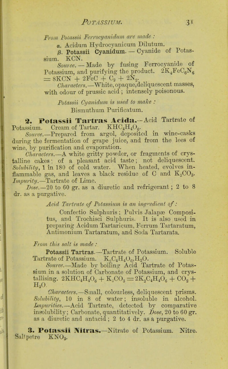 From Fuiaasii Ferrocyanidiim are made : a. Acidum Hydrocyanicum Dilutum. i3. Potassii Cyanidum. — Cyanide of Potas- sium. KCN. Source. —M-n^G by fusing Ferrocyanide of Potassium, and purifying the product. 2K4FeC6Ng = 8KCN + 2FeC + 02 + 2N2. Characters.—WhiiQ, opaque,deliquescent masses, with odour of prussic acid ; intensely poisonous. Potassii Cyanidimi is used to make : Bismuthum Purificatum. 2. Potassii Tartras Acida.—Acid Tartrate of Potassium. Cream of Tartar. KHC4H40g. Source.—Prepared from argol, deposited in wine-casks during the fermentation of grape juice, and from the lees of wine, by purification and evaporation. Characters.—A white gritty powder, or fragments of crys- talline cakes: of a pleasant acid taste; not deliquescent. SoluhiUty, 1 in 180 of cold water. When heated, evolves in- flammable gas, and leaves a black residue of C and K2CO3. Impurity.—Tartrate of Lime. Base.—20 to 60 gr. as a diuretic and refrigerant; 2 to 8 dr. as a purgative. Acid Tartrate of Potassium is an ing'>'edient of: Confectio Sulphuris ; Pulvis Jalapse Composi- tus, and Trochisci Sulphuris. It is also used in preparing Acidum Tartaricum, Ferrum Tartaratum, Antimonium Tartaratum, and Soda Tartarata. From this salt is made : Potassii Tartras.—Tartrate of Potassium. Soluble Tartrate of Potassium. K.^C4H40(5,H20. Source.—Made by boiling Acid Tartrate of Potas- sium in a solution of Carbonate of Potassium, and crys- tallising. 2KHC4H4O6 + K.COg = 2K2C4H4O6 + CO2 + H2O. Characters.—Small, colourless, deliquescent prisms. Solubility, 10 in 8 of water; insoluble in alcohol. Impurities.—Acid Tartrate, detected by comparative inwlubility; Carbonate, quantitatively. Dose, 20 to 60 gr. as a diuretic and antacid ; 2 to 4 dr. as a purgative. 3. Potassii Nitras.—Nitrate of Potassium. Nitre. Salfpotre KNO3.