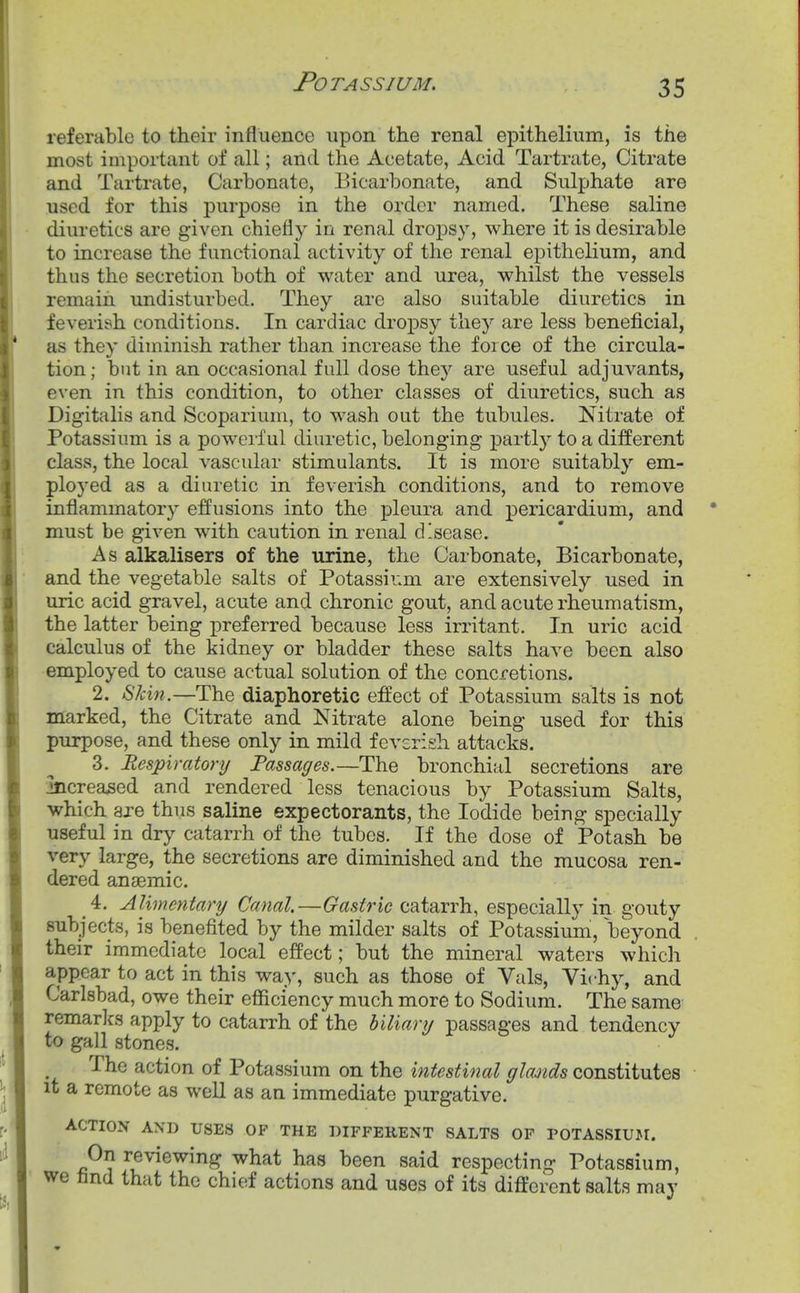 referable to their influence upon the renal epithelium, is the most important of all; and the Acetate, Acid Tartrate, Citrate and Tartrate, Carbonate, Bicarbonate, and Sulphate are used for this purpose in the order named. These saline diuretics are given chiefly in renal dropsy, where it is desirable to increase the functional activity of the renal epithelium, and thus the secretion both of water and urea, whilst the vessels remain undisturbed. They are also suitable diuretics in feverish conditions. In cardiac dropsy they are less beneficial, as they diminish rather than increase the force of the circula- tion; but in an occasional full dose they are useful adjuvants, even in this condition, to other classes of diuretics, such as Digitalis and Scoparium, to wash out the tubules. Nitrate of Potassium is a powerful diuretic, belonging partly to a different class, the local vascular stimulants. It is more suitably em- ployed as a diuretic in feverish conditions, and to remove inflammatory effusions into the pleura and pericardium, and must be given with caution in renal disease. As alkalisers of the urine, the Carbonate, Bicarbonate, and the vegetable salts of Potassium are extensively used in uric acid gravel, acute and chronic gout, and acute rheumatism, the latter being x)referred because less irritant. In uric acid calculus of the kidney or bladder these salts have been also employed to cause actual solution of the concretions. 2. 67a«.—The diaphoretic effect of Potassium salts is not marked, the Citrate and Nitrate alone being used for this purpose, and these only in mild feverish attacks. 3. Respiratory Passages.—The bronchial secretions are increased and rendered less tenacious by Potassium Salts, which are thus saline expectorants, the Iodide being specially useful in dry catarrh of the tubes. If the dose of Potash be very large, the secretions are diminished and the mucosa ren- dered anaemic. 4. Alimentary Canal,—Gastric catarrh, especially in gouty subjects, is benefited by the milder salts of Potassium, beyond their immediate local effect; but the mineral waters which appear to act in this way, such as those of Vals, Vichy, and Carlsbad, owe their efficiency much more to Sodium. The same remarks apply to catarrh of the biliary passages and tendency to gall stones. The action of Potassium on the intestinal glands constitutes it a remote as well as an immediate purgative. ACTION AND USES OF THE DIFFERENT SALTS OP POTASSIUJI. On reviewing what has been said respecting Potassium, we fand that the chief actions and uses of its different salts may