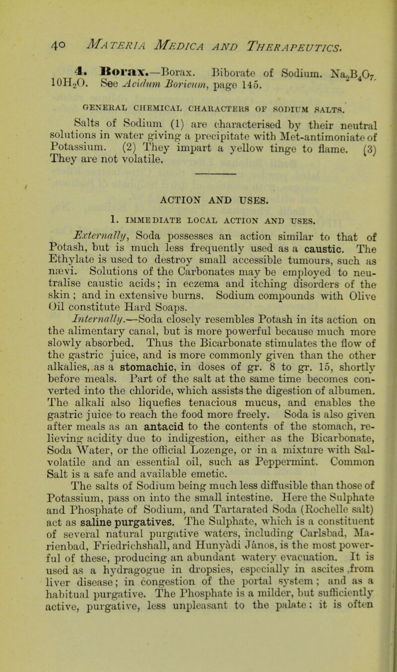 4. Borax.—Borax. Biborate of Sodium. Na2B407^ IOH2O. See Acidnm Boricum, page 145. GENERAL CHEMICAL CHARACTERS OF SODIUM f^ALTS, Salts of Sodium (1) are characterised by their neutral solutions in water giving- a precipitate with Met-antimoniate of Potassium. (2) They imijart a yellow tinge to flame. (3) They are not volatile. ACTION AND USES. 1. IMMEDIATE LOCAL ACTION AND USES. Externally, Soda possesses an action similar to that of Potash, but is much less frequently used as a caustic. The Ethylate is used to destroy small accessible tumours, such as najvi. Solutions of the Carbonates may be employed to neu- tralise caustic acids; in eczema and itching disorders of the skin ; and in extensive burns. Sodium compounds with Olive Oil constitute Hard Soaps. Internally.—Soda closely resembles Potash in its action on the alimentary canal, but is more powerful because much more slowly absorbed. Thus the Bicarbonate stimulates the flow of the gastric juice, and is more commonly given than the other alkalies, as a stomachic, in doses of gr. 8 to gr. 15, shortly before meals. Part of the salt at the same time becomes con- verted into the chloride, which assists the digestion of albumen. The alkali also liquefies tenacious mucus, and enables the gastric juice to reach the food more freely. Soda is also given after meals as an antacid to the contents of the stomach, re- lieving acidity due to indigestion, either as the Bicarbonate, Soda Water, or the official Lozenge, or in a mixture with Sal- volatile and an essential oil, such as Peppermint. Common Salt is a safe and available emetic. The salts of Sodium being much less diffusible than those of Potassium, pass on into the small intestine. Here the Sulphate and Phosphate of Sodium, and Tartarated Soda (Rochelle salt) act as saline purgatives. The Sulphate, which is a constituent of several natural purgative waters, including Carlsbad, Ma- rienbad, Friedrichshall, and Hunyadi Janos, is the most power- ful of these, producing an abundant watery evacuation. It is used as a hydragogue in dropsies, especially in ascites .from liver disease; in congestion of the portal system; and as a habitual purgative. The Phosphate is a milder, but sufficiently active, purgative, less unpleasant to the palate; it is often