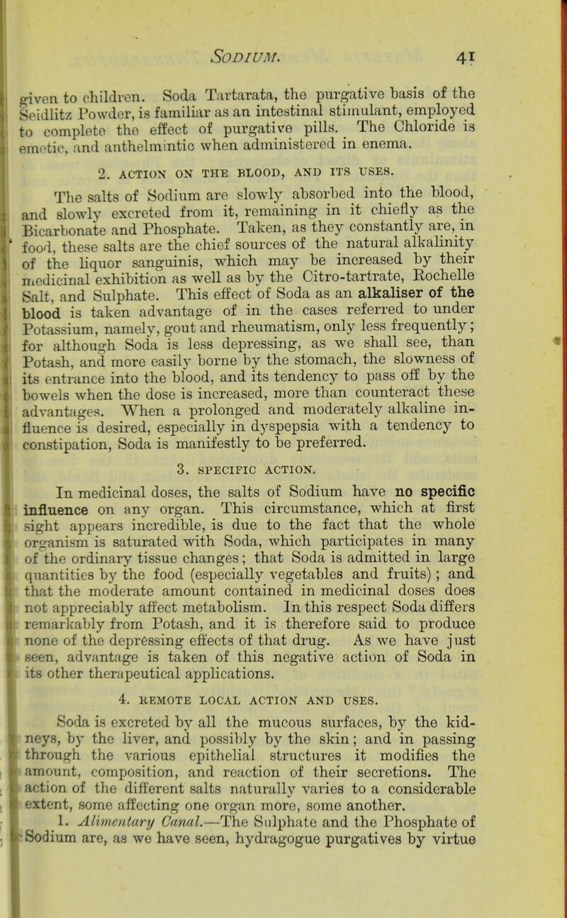 given to children. Soda Tartarata, the purgative basis of the Seidlitz Powder, is familiar as an intestinal stimulant, employed to complete the effect of purgative pills. ^ The Chloride is emotic, and anthelmintic when administered in enema. 2. ACTION ON THE BLOOD, AND ITS USES. The salts of Sodium are slowly absorbed into the blood, and slowly excreted from it, remaining in it chiefly as the Bicarbonate and Phosphate. Taken, as they constantly are, in food, these salts are the chief sources of the natural alkalinity of the liquor sanguinis, which may be increased by their medicinal exhibition as well as by the Citro-tartrate, Kochelle Salt, and Sulphate. This effect of Soda as an alkaliser of the blood is taken advantage of in the cases referred to under Potassium, namely, gout and rheumatism, only less frequently; for although Soda is less depressing, as we shall see, than Potash, and more easily borne by the stomach, the slowness of its entrance into the blood, and its tendency to pass off by the bowels when the dose is increased, more than counteract these advantages. When a prolonged and moderately alkaline in- fluence is desired, especially in dyspepsia with a tendency to constipation, Soda is manifestly to be preferred. 3. SPECIFIC ACTION. In medicinal doses, the salts of Sodium have no specific influence on any organ. This circumstance, which at first sight appears incredible, is due to the fact that the whole organism is saturated with Soda, which participates in many of the ordinary tissue changes ; that Soda is admitted in large quantities by the food (especially vegetables and fruits); and that the moderate amount contained in medicinal doses does not appreciably affect metabolism. In this respect Soda differs remarkably from Potash, and it is therefore said to produce none of the depressing effects of that drug. As we have just seen, advantage is taken of this negative action of Soda in its other therapeutical applications. 4. KEMOTE LOCAL ACTION AND USES. Soda is excreted by all the mucous surfaces, by the kid- neys, by the liver, and possibly by the skin; and in passing through the various epithelial structures it modifies the amount, composition, and reaction of their secretions. The action of the different salts naturally varies to a considerable extent, some affecting one organ more, some another, 1. Alimentary Canal.—The Sulphate and the Phosphate of Sodium are, as we have seen, hydragogue purgatives by virtue