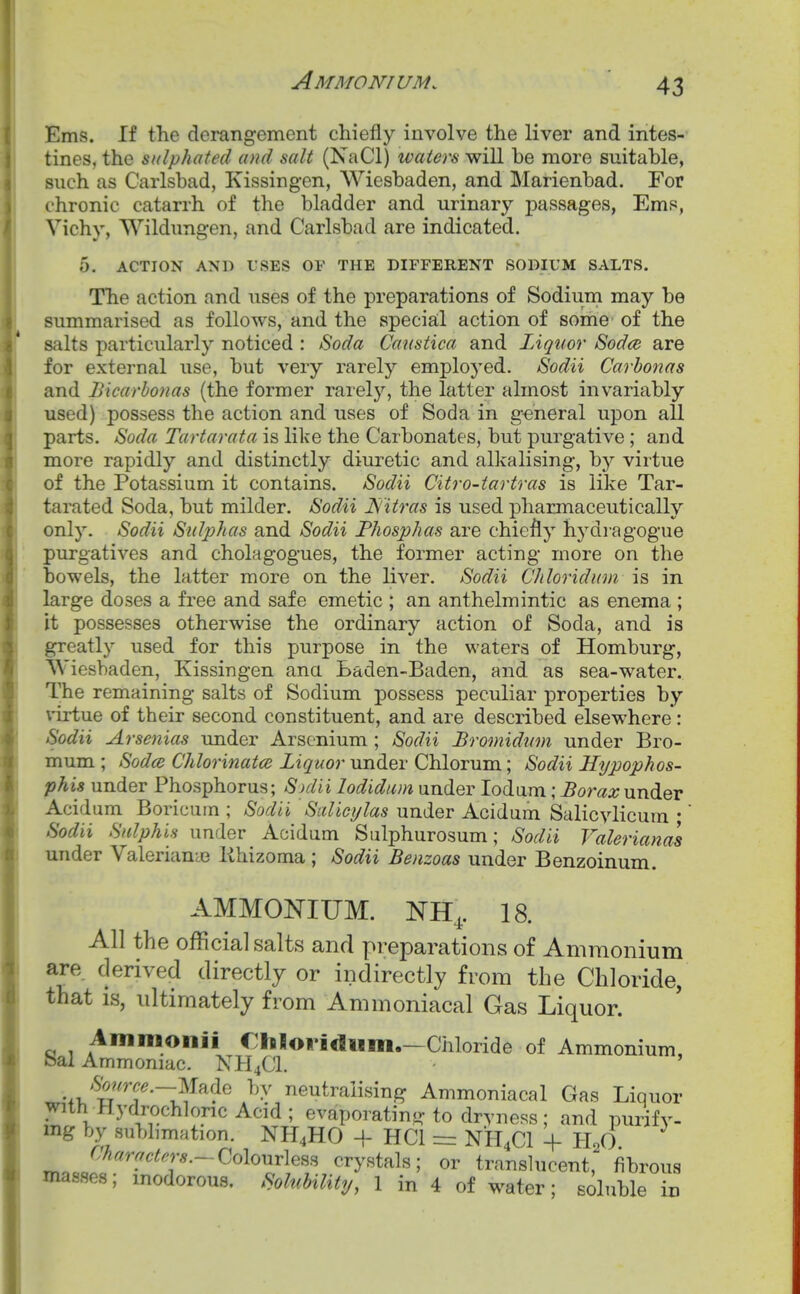 Ems. If the derangement chiefly involve the liver and intes-- tines, the sulphated and salt (NaCl) waters will be more suitable, such as Carlsbad, Kissingen, Wiesbaden, and Marienbad. For chronic catarrh of the bladder and urinary i)assages, Ems, Vichy, Wildnngen, and Carlsbad are indicated. 5. ACTION AND USES OF THE DIFFERENT SODIUM SALTS. The action and uses of the preparations of Sodiuin may be summarised as follows, and the specia;! action of some of the salts particularly noticed : Soda Caustica and Liquor 8od(e are for external use, but very rarely employed. Sodii Carbonas and Bicarhonas (the former rarely, the latter almost invariably used) possess the action and uses of Soda in general upon all parts. Soda Tartarata is like the Carbonates, but purgative ; and more rapidly and distinctly diuretic and alkalising, by vir tue of the Potassium it contains. Sodii Citro-tartras is like Tar- tarated Soda, but milder. Sodii Nitras is used pharmaceutically only. Sodii Sulphas and Sodii Phosphas are chiefly hydragogue purgatives and cholagogues, the former acting more on the bowels, the latter more on the liver. Sodii Chloridum is in large doses a free and safe emetic ; an anthelmintic as enema ; it possesses otherwise the ordinary action of Soda, and is greatly used for this purpose in the waters of Homburg, Wiesbaden, Kissingen ana Laden-Baden, and as sea-water. The remaining salts of Sodium possess peculiar properties by virtue of their second constituent, and are described elsewhere*: Sodii Arsenias under Arsenium ; Sodii Bromidum under Bro- mum ; Sodce Chlorinatoi Liquor under Chlorum; Sodii Hypophos- phis under Phosphorus; S)dii lodidum under lodam; ^oma;under Acidum Boricum ; Sodii Salicylas under Acidum Salicylicum • Sodii Snlphifi under Acidum Sulphurosum; Sodii Valeriana's under Valerianae lihizoma ; Sodii Benzoas under Benzoinum. AMMONIUM. NH^. 18. All the official salts and preparations of Ammonium are derived directly or indirectly from the Chloride, that IS, ultimately from Ammoniacal Gas Liquor. Ammoiiii €hloridiim.—Chloride of Ammonium, Sal Ammoniac. NH4CI. .SWj^.-Made by neutralising Ammoniacal Gas Liquor with Hydrochloric Acid ; evaporating to dryness; and purify, mg by sublimation. NH4HO + HCl = NH4CI + H^O. Charactn's.~-Co\our\em crystals; or transhicent, fibrous masses; inodorous. Solubility, 1 in 4 of water; soluble m