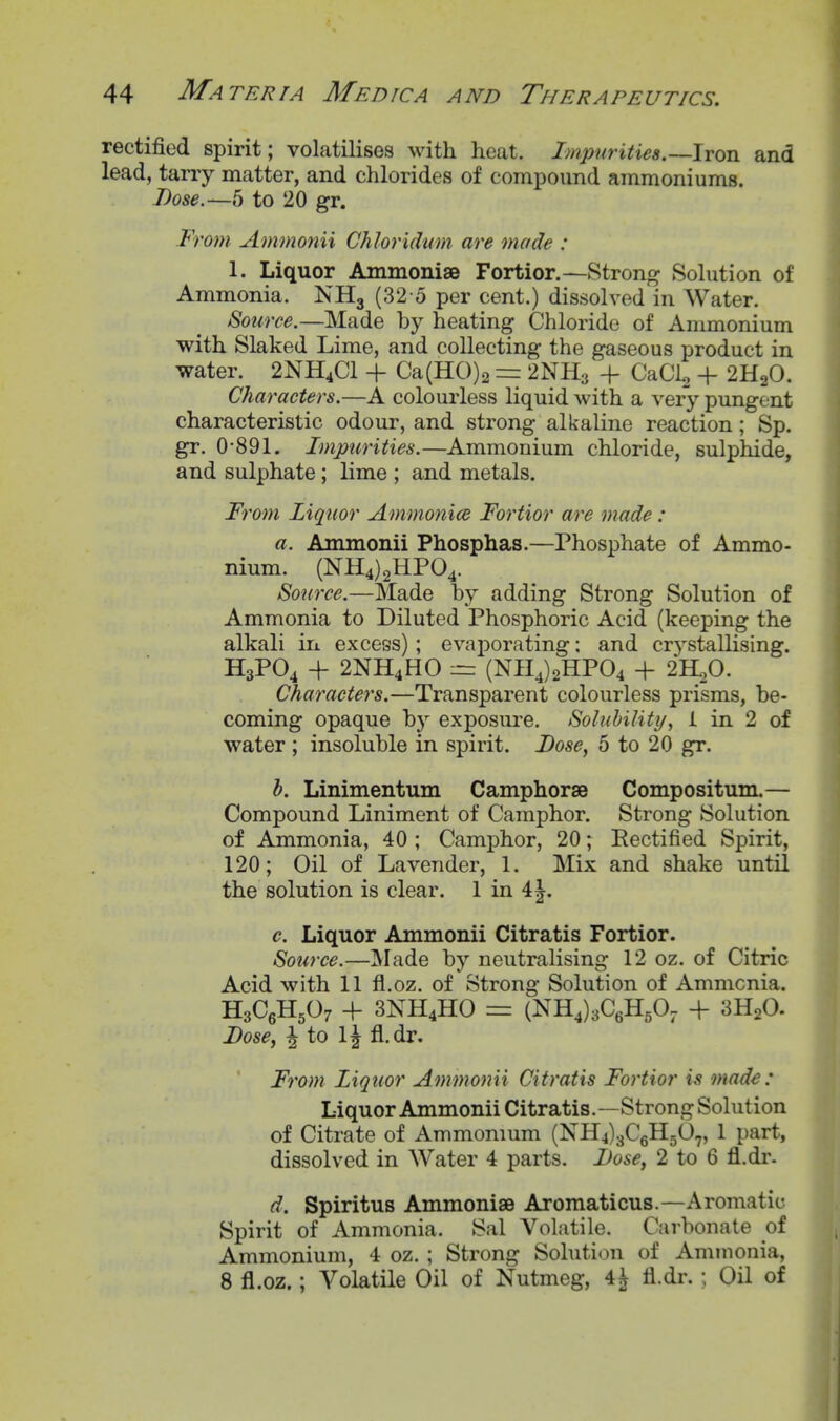 rectified spirit; volatilises with heat. Impurities.—Iron and lead, tarry matter, and chlorides of compound ammoniums. Dose.—5 to 20 gr. From Ammonii Chloridum are mode : 1. Liquor AmmonisB Fortior.—Strong Solution of Ammonia. NH3 (32 o per cent.) dissolved in Water. Source.—Made by heating Chloride of Ammonium with Slaked Lime, and collecting the gaseous product in water. 2NH4CI + Ca(H0)2 = 2NH3 -f CaCis + 2H2O. Characters.—A colourless liquid with a very pungent characteristic odour, and strong alkaline reaction; Sp. gr. 0-891. Impurities.—Ammonium chloride, sulphide, and sulphate; lime ; and metals. From Liquor Atnmonice Fortior are made : a. Ammonii Phosphas.—Phosphate of Ammo- nium. (NH4)2HP04. Source.—Made by adding Strong Solution of Ammonia to Diluted Phosphoric Acid (keeping the alkali in excess); evaporating: and crystallising. H3PO4 4- 2NH4HO :rz (NH4)2HP04 + 2H.,0. Characters.—Transparent colourless prisms, be- coming opaque 'hy exposure. Solubility, i in 2 of water ; insoluble in spirit. Dose, 5 to 20 gr. h. Linimentum Camphorse Compositum.— Compound Liniment of Camphor. Strong Solution of Ammonia, 40 ; Camphor, 20; Rectified Spirit, 120; Oil of Lavender, 1. Mix and shake until the solution is clear. 1 in 4^. c. Liquor Ammonii Citratis Fortior. Source.—]\Iade by neutralising 12 oz. of Citric Acid with 11 fl.oz. of Strong Solution of Ammonia. H3C6H5O7 + 3NH4HO =1 (NH4)3C6H50, + 3H2O. Dosey i to IJ fl.dr. From Liquor Ammonii Citratis Fortior is made: Liquor Ammonii Citratis.—Strong Solution of Citrate of Ammonium (NH4)3C6H507, 1 part, dissolved in Water 4 parts. Dose, 2 to 6 fl.dr. d. Spiritus Ammonise Aromaticus.—Aromatic Spirit of Ammonia. Sal Volatile. Carbonate of Ammonium, 4 oz. ; Strong Sohition of Ammonia, 8 fl.oz.; Volatile Oil of Nutmeg, 4A fl.dr. ; Oil of