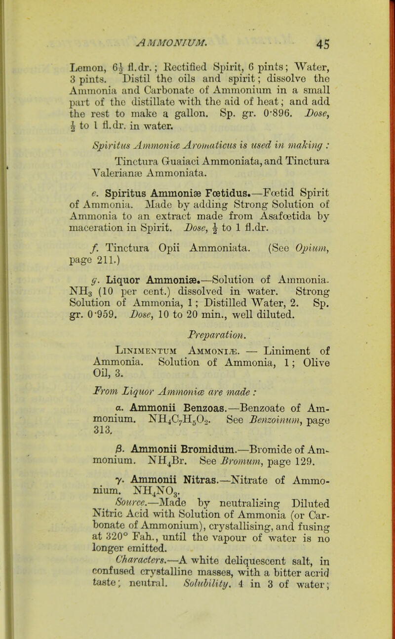 Lemon, 6^fl.dr.; Rectified Spirit, 6 pints; Water, 3 pints. Distil the oils and spirit; dissolve the Ammonia and Carbonate of Ammonium in a small part of the distillate with the aid of heat; and add the rest to make a gallon. Sp. gr. 0'896. Bose^ ^ to 1 fl.dr. in water. Spiritus Ammonim Aromaticus is used in making : Tinctura Guaiaci Ammoniata, and Tinctura Valerianie Ammoniata. e. Spiritus Ammonise Foetidus.—Foetid Spirit of Ammonia. Made by adding Strong Solution of Ammonia to an extract made from Asafoetida by maceration in Spirit. Dose, |- to 1 fl.dr. /. Tinctura Opii Ammoniata. (See Opium, page 211.) g. Liquor Ammonise.—Solution of Ammonia. NH3 (10 per cent.) dissolved in water. Strong Solution of Ammonia, 1; Distilled Water, 2. Sp, gr. 0*959. Dose, 10 to 20 min., well diluted. Preparation. LiNiMENTUM Ammonia. — Liniment of Ammonia. Solution of Ammonia, 1; Olive Oil, 3. From Liquor Ammonice are made : a. Ammonii Benzoas.—Benzoate of Am- monium. NH4C7H5O0. See Benzoinum, page 313. /3. Ammonii Bromidum.—Bromide of Am- monium. NH4Br. See Bromum, page 129. 7. Ammonii Nitras.—Nitrate of Ammo- nium. NH4NO3. Source.—K3idie by neutraliaing Diluted Nitric Acid with Solution of Ammonia (or Car- bonate of Ammonium), crystallising, and fusing at 320° Fah., until the vapour of water is no longer emitted. Characters.—A white deliquescent salt, in confused crystalline masses, with a bitter acrid taste; neutral. Solubility. 4 in 3 of water;