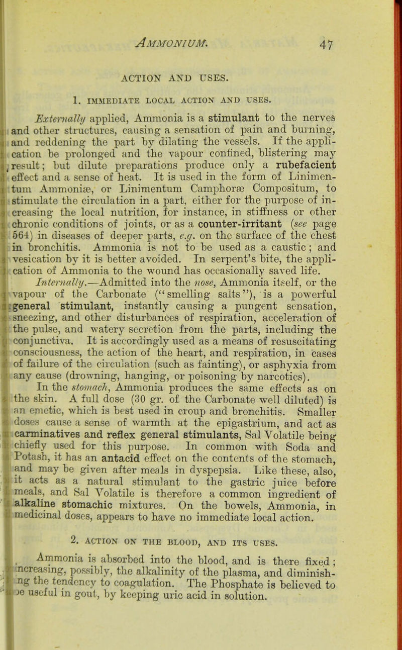 ACTION AND USES. 1. IMMEDIATE LOCAL ACTION AND USES. ExtemaUl/ applied, Ammonia is a stimulant to the nerves and other structures, causing a sensation of pain and burning, and reddening the part by dilating the vessels. If the appli- cation be prolonged and the vapour confined, blistering may result; but dilute preparations produce only a rubefacient effect and a sense of heat. It is used in the form of Linimen- tum Ammonise, or Linimentum Camphorse Compositum, to stimulate the circulation in a part, either for the purpose of in- creasing the local nutrition, for instance, in stiffness or other chronic conditions of joints, or as a counter-irritant {see page 664) in diseases of deeper parts, e.g. on the surface of the chest in bronchitis. Ammonia is not to be used as a caustic; and vesication by it is better avoided. In serpent's bite, the appli- cation of Ammonia to the wound has occasionally saved life. Internally.—Admitted into the nose, Ammonia itself, or the vapoui' of the Carbonate (''smelling salts), is a powerful general stimulant, instantly causing a pungent sensation, sneezing, and other disturbances of respiration, acceleration of the pulse, and watery secretion from the parts, including the conjunctiva. It is accordingly used as a means of resuscitating consciousness, the action of the heart, and respiration, in cases of failure of the circulation (such as fainting), or asphyxia from any cause (drowning, hanging, or poisoning by narcotics). In the stomach, Ammonia produces the same effects as on the skin. A full dose (30 gr. of the Carbonate well diluted) is an emetic, which is best used in croup and bronchitis, Smaller doses cause a sense of warmth at the epigastrium, and act as carminatives and reflex general stimulants, Sal Volatile being ichiefly used for this purpose. In common with Soda and ■' Potash, it has an antacid effect on the contents of the stomach, and may be given after meals in dyspepsia. Like these, also, it acts as a natural stimulant to the gastric juice before meals, and Sal Volatile is therefore a common ingredient of 'alkaline stomachic mixtures. On the bowels, Ammonia, in medicmal doses, appears to have no immediate local action. 2. ACTION ON THE BLOOD, AND ITS USES. Ammonia is absorbed into the blood, and is there fixed ; ■ncreasing, possibly, the alkalinity of the plasma, and diminish- ng the tendency to coagulation. The Phosphate is beheved to je useful m gout, by keeping uric acid in solution.