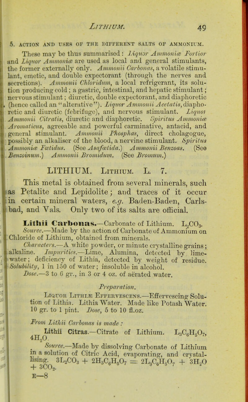 Lithium. 5. ACTION AND USES OF THE DIFFERENT SALTS OF AMMONIUM. These may be thus summarised : JAqnor Ammooiio} Fortior and liquor Ammoniac are used as local and general stimulants, the former externally only. Ammonii Carbonas, a volatile stimu- lant, emetic, and double expectorant (through the nerves and secretions). Ammonii Chloridim, a local refrigerant, its solu- tion producing cold ; a gastric, intestinal, and hepatic stimulant; nervous stimulant; diuretic, double expectorant, and diaphoretic (hence called an alterative). Liquor Ammonii Aceiatis,dmY>lio- retic and diuretic (febrifuge), and nervous stimulant. Liquoi Ammonii Citratis, diuretic and diaphoretic. Gpiritus Ammonice Aromaticus, agreeable and powerful carminative, antacid, and general stimulant. Ammonii Fhosphas, direct cholagogue, possibly an alkaliser of the blood, a nervine stimulant. Spiriliis A7)imoni(e Fcetidus. (See Asafociida.) Atnmonii Benzoas. (See Benzoimim.) Ammonii Bromidum. (See Bromum.) LITHIUM. Lithium. L. 7. This metal is obtained from several minerals, such as Petalite and Lepidolite; and traces of it occur in certain mineral waters, e.g. Baden-Baden, Carls- bad, and Vals. Only tv^-o of its salts are official. Liithii Carbonas.—Carbonate of Lithium. L^COs. Source.—Made by the action of Carbonate of Ammonium on Chloride of Lithium, obtained from minerals. Characters.—A white powder, or minute crystalline grains; allcaline. Impurities.—Lime, Alumina, detected by lime- water; deficiency of Lithia, detected by weight of residue. Solubility, 1 in 150 of water; insoluble in alcohol. Dose.—3 to G gr., in 3 or 4 oz. of aerated water. Freparation. Liquor LiTHiiE Effervescens.—Effervescing Solu- tion of Lithia. Lithia Water. Made like Potash Water. 10 gr. to 1 pint. Fose, 5 to 10 fl.oz. From Lithii Carbonas is made : Lithii Citras.—Citrate of Lithium. J^^CM.O^, 4H2O. 3 6 5 7, Source.—M.h(\e by dissolving Carbonate of Lithium m a solution of Citric Acid, evaporating, and crystal- f'^Sn + 2H3C,H,07 2L3CeH,0, -f 3H,0 E—8