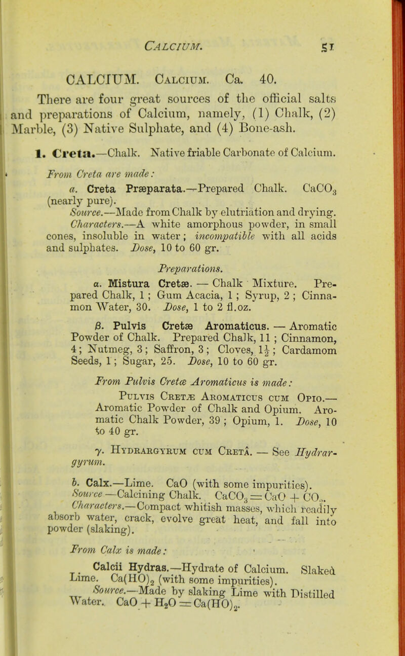 CALCIUM. Calcium. Ca. 40. There are four great sources of the official salts and preparations of Calcium, namely, (1) Chalk, (2) Marble, (3) Native Sulphate, and (4) Bone-ash. 1. Creta.—Chalk. Native friable Carbonate of Calcium. From Creta are made: a. Creta Prseparata.--Prepared Chalk. CaCO.^ (nearly pure). Source.—Made from Chalk by elutriation and drying. Characters.—A white amorphous powder, in small cones, insoluble in water; incompatible with all acids and sulphates. Dose, 10 to 60 gr. Preparations. a. Mistura Cretae. — Chalk Mixture. Pre- pared Chalk, 1 ; Gum Acacia, 1 ; Syrup, 2 ; Cinna- mon Water, 30. Dose, 1 to 2 fl.oz. B. PuMs Cretse Aromaticus. — Aromatic Powder of Chalk. Prepared Chalk, 11 ; Cinnamon, 4; Nutmeg, 3 ; Saffron, 3 ; Cloves, 1^ ; Cardamom Seeds, 1; Sugar, 25. Dose, 10 to 60 gr. i^rom Pulvis Cretce Aromaticus is made: PuLvis Cret^ Aromaticus cum Opio.— Aromatic Powder of Chalk and Opium. Aro- matic Chalk Powder, 39 ; Opium, 1. Dose, 10 to 40 gr. y. Hydrargyrum cum Creta. — See Hydrar- gyrum. b. Calx.—Lime. CaO (with some impurities). .Sotcrce —Calcining Chalk. CaCOa = CaO + CO.,. Characters.—Comi^Sict whitish masses, whicli readily absorb water, crack, evolve great heat, and fall into powder (slaking). From Calx is made: ' Calcii Hydras.—Hydrate of Calcium. Slaked Lime. Ca(H0)2 (with some impurities). Source.—Made by slaking Lime with Distilled Water. CaO + HgO = Ga(H0)2.