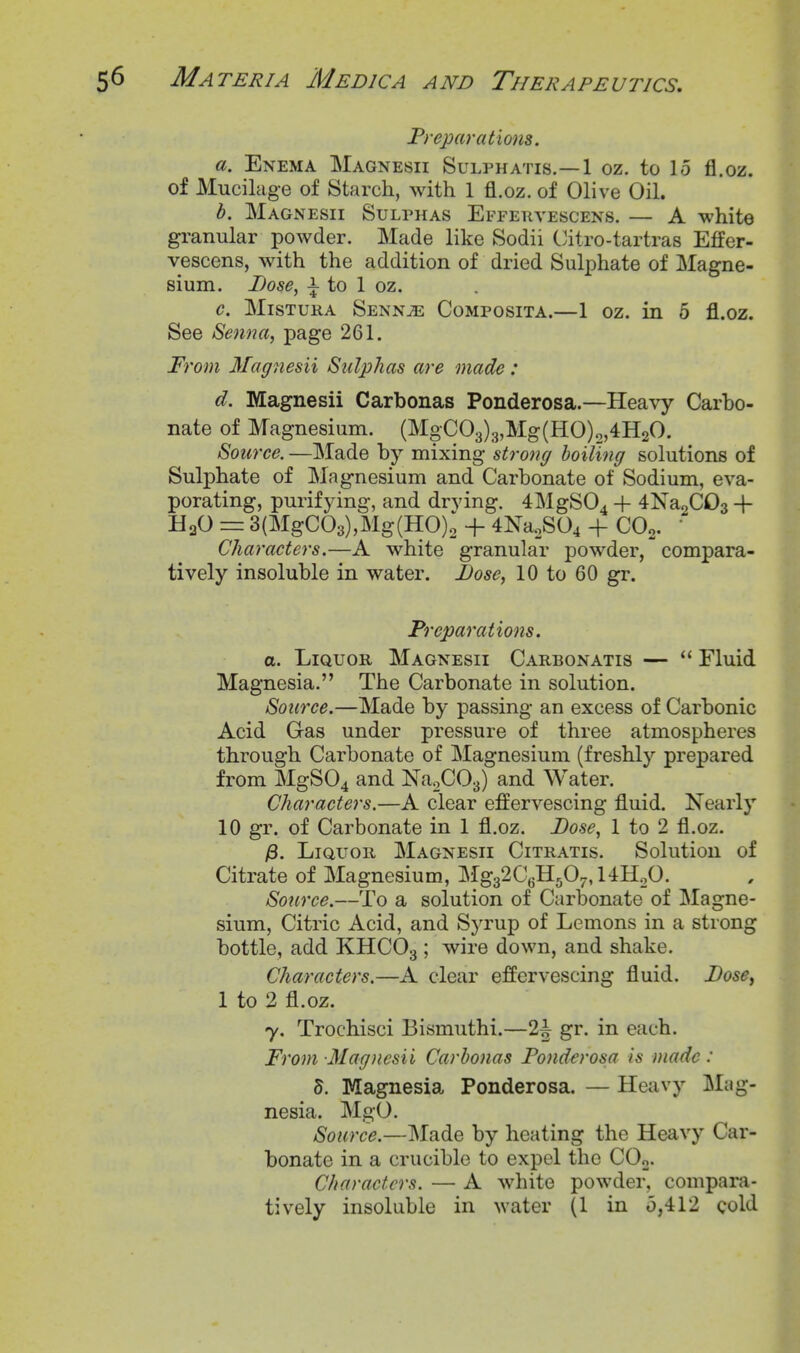 Freparations. a. Enema Magnesii Sulphatis.—1 oz. to 15 fl.oz. of Mucilage of Starch, with 1 fl.oz. of Olive Oil. b. Magnesii Sulphas Effekyescens. — A white gi-anular powder. Made like Sodii Citro-tartras Effer- vescens, with the addition of dried Sulphate of Magne- sium. Dose, i to 1 oz. c. MisTURA Senn^ Composita.—1 oz. in 5 fl.oz. See Senna, page 261. From Magnesii Sulphas are made : d. Magnesii Carbonas Ponderosa.—Heavy Carbo- nate of Magnesium. (MgC03)3,Mg(HO)o,4H20. Source. —Made by mixing strong boiling solutions of Sulphate of Magnesium and Carbonate of Sodium, eva- porating, purifying, and drving. 4MgS04 + 4Na2C03 + HaO = 3(MgC03),Mg(HO); + 4Na2S04 + COo.  Characters.—A white granular powder, compara- tively insoluble in water. Dose, 10 to 60 gr. Freparations. a. Liquor Magnesii Carbonatis —  Fluid Magnesia. The Carbonate in solution. Source.—Made by passing an excess of Carbonic Acid Gas under pressure of three atmospheres through Carbonate of Magnesium (freshly prepared from MgS04 and NaoCO^) and Water. Characters.—A clear effervescing fluid. Nearly 10 gr. of Carbonate in 1 fl.oz. Dose, 1 to 2 fl.oz. /8. LiauoR Magnesii Citratis. Solution of Citrate of Magnesium, M^.^1Q^rf)r., 14Ho0. Source.—To a solution of Carbonate of JNIagne- sium. Citric Acid, and SjTup of Lemons in a strong bottle, add KHCO3 ; wire down, and shake. Characters.—A clear effervescing fluid. Dose^ 1 to 2 fl.oz. 7. Trochisci Bismuthi.—2^ gr. in each. From Magnesii Carbonas Fonderosa is made: 5. Magnesia Ponderosa. — Heavy Mag- nesia. MgO. Source.—Made by heating the Heavy Car- bonate in a crucible to expel the COo. Characters. — A white powder, compara- tively insoluble in water (1 in 5,412 cold