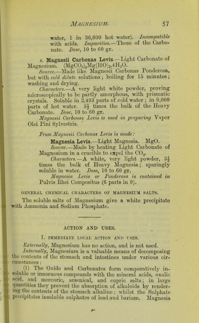 water, 1 in 36,000 hot water). Incompatible with acids. Imjmrities.—T\iO&Q of the Carbo- nate. Dose, 10 to 60 gr. e. Magnesii Carbonas Levis.—Light Carbonate of Magnesium. (MgC03)3lMg(HO)2,4H,0. Source—M?i(}iQ like Magnesii Carbonas Ponderosa, but with cold dilute solutions ; boiling for 15 minutes; washing and drying. Characters.—A very light white powder, proving microscopically to be partly amorphous, with prismatic crystals. Soluble in 2,493 parts of cold water ; in 9,000 parts of hot water. 3^ times the bulk of the Heavy Carbonate. Dose, 10 to 60 gr. Magnesii Carbonas Levis is used in preparing Vapor Olei Pini Sylvestris. From Magnesii Carbonas Levis is made: Magnesia Levis.—Light Magnesia. MgO. Source.—Made by heating Light Carbonate of Magnesium in a crucible to expel the CO2. Characters.—A white, very light powder, 3| times the bulk of Heavy Magnesia; sparingly soluble in water. Dose, 10 to 60 gr. Magnesia Levis or Fonderosa is contained in Pulvis Rhei Compositus (6 parts in 9). GENERAL CHEMICAL CHAHACTERS OF MAGNESIUM SALTS. The soluble salts of Magnesium give a white precipitate with Ammonia and Sodium Phosphate. ACTION AND USES. 1. IMMEDIATE LOCAL ACTION AND t SES. Externally, Magnesium has no action, and is not used. Internally, Magnesium is a valuable means of decomposing the contents of the stomach and intestines under various cir- cumstances : (1) The Oxide and Carbonates foi-m comparatively in- soluble or innocuous compounds with the mineral acids, oxalic acid, and mercuric, arsenical, and cupric salts; in large quantities they prevent the absorption of alkaloids by render- ing the contents of the stomach alkaline ; whilst the Sulphate pitcipitutes insoluble sulphates of lead and barium.. Magnesia