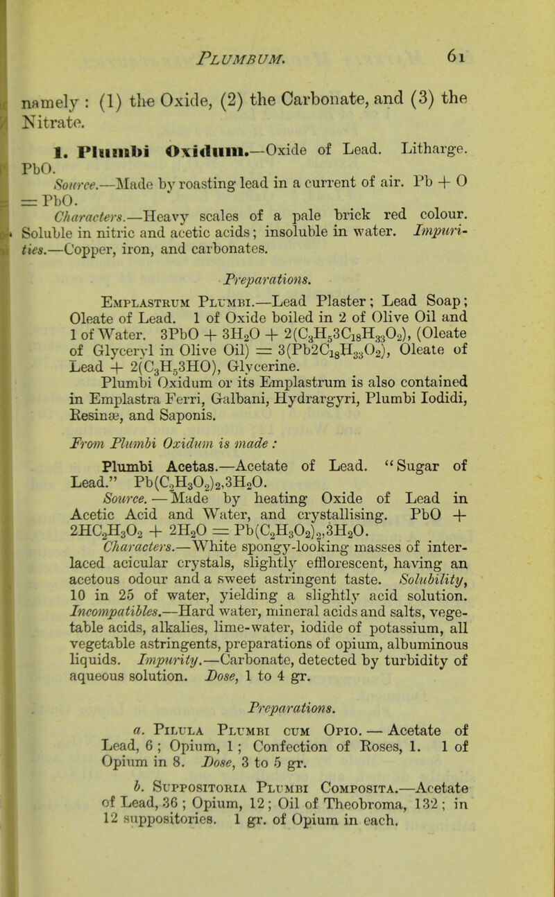 namely : (1) the Oxide, (2) the Carbonate, and (3) the Nitrate. 1. Pliinibi Oxidiiiii.—Oxide of Lead. Litharg-e. PbO. ^ ^ Made by roasting lead in a current of air. Pb + O =: PbO. Characters.—Heavy scales of a pale brick red colour. Soluble in nitric and acetic acids; insoluble in water. Impuru ties.—Copper, iron, and carbonates. Preparations. Emplastrum Pll'mbi.—Lead Plaster; Lead Soap; Oleate of Lead. 1 of Oxide boiled in 2 of Olive Oil and 1 of Water. 3PbO + SHaO + 2(C3H53Ci8H.3302), (Oleate of Glyceryl in Olive Oil) = 3(Pb2Ci8H3302), Oleate of Lead + 2(C3H53HO), Glycerine. Plumbi Oxidum or its Emplastrum is also contained in Emplastra Ferri, Galbani, Hydrargyri, Plumbi lodidi, Eesinte, and Saponis. From Plumbi Oxidwn is made: Plumbi Acetas.—Acetate of Lead. Sugar of Lead. Pb(C2H302)2,3H20. Source. —Made by heating Oxide of Lead in Acetic Acid and Water, and crystallising. PbO -\- 2HC2H3O2 + 2H2O == Pb(C2H302)2,3H20. Characters.—White spongy-looking masses of inter- laced acicular crystals, slightly efflorescent, having an acetous odour and a sweet astringent taste. Solubilityy 10 in 25 of water, yielding a slightly acid solution. Incompatibles.—Hard water, mineral acids and salts, vege- table acids, alkalies, lime-water, iodide of potassium, all vegetable astringents, preparations of opium, albuminous liquids. Impurity.—Carbonate, detected by turbidity of aqueous solution. Dose, 1 to 4 gr. Preparations. a. PiLULA Plumbi cum Opio. — Acetate of Lead, 6 ; Opium, 1; Confection of Eoses, I. 1 of Opium in 8. I>ose, 3 to 5 gr. b. SupposiTORiA Plumbi Composita.—Acetate of Lead, 36 ; Opium, 12 ; Oil of Theobroma, 132 ; in 12 suppositories. 1 gr. of Opium in each.