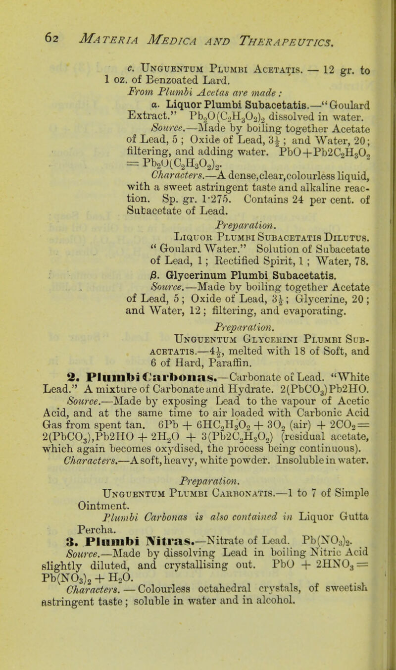 c. XJnguentum Plumbi Acetatis. — 12 gr. to 1 oz. of Benzoated Lard. 'oin Plutnhi ^cetas (ive Made: a. Liquor Plximbi Sub acetatis.—''Goulard Extract. Pb20(CoH302)2 dissolved in water. Source.—Made by boiling together Acetate of Lead, 5 ; Oxide of Lead, 3^ ; and Water, 20; filtering, and adding water. PbO+Pb2C2H30o = PboOlC^HsOg)^. Characters.—A dense,clear,colourless liquid, with a sweet astringent taste and alkaline reac- tion. Sp. gr. 1-275. Contains 24 per cent, of Subacetate of Lead. Preparation. Liquor Plumbi Subacetatis Dilutus.  Goulard Water. Solution of Subacetate of Lead, 1; Rectified Spirit, 1 ; Water, 78. jS. Glycerinum Plumbi Subacetatis. Source.—Made by boiling together Acetate of Lead, 5 ; Oxide of Lead, 3i; Glycerine, 20 ; and Water, 12; filtering, and evaporating. Preparation. TJnguentum Glycekini Plumbi Sub- acetatis.—4i, melted with 18 of Soft, and 6 of Hard, Paraffin. 2. Plumbi Carbonas.—Carbonate oi Lead. White Lead. A mixture of Carbonate and Hydrate. 2(PbC03)Pb2HO. Source.—Made by exposing Lead to the vapour of Acetic Acid, and at the same time to air loaded with Carbonic Acid Gas from spent tan. 6Pb + 6HC0H3O0 -f SOg (air) + 2C02 = 2(PbC03),Pb2HO + 2H2O + 3(Pb2C,H30o) (residual acetate, which again becomes oxydised, the process being continuous). Characters,—A soft, heavy, white powder. Insoluble in water. Preparation. XJnguentum Plumbi Cakbonatis.—1 to 7 of Simple Ointment. Plumbi Carbonas is also contained in Liquor Gutta Percha. 3. Plumbi Nitras.—Kitrate of Lead. Pb(X0:j)2. , Source.—Made by dissolving Lead in boiling Nitric Acid slightly diluted, and crystallising out. PbO + 2HN03 = Pb(N03)2 + H2O. Characters. — Colourless octahedral crystals, of sweetish astringent taste; soluble in water and in alcohol.