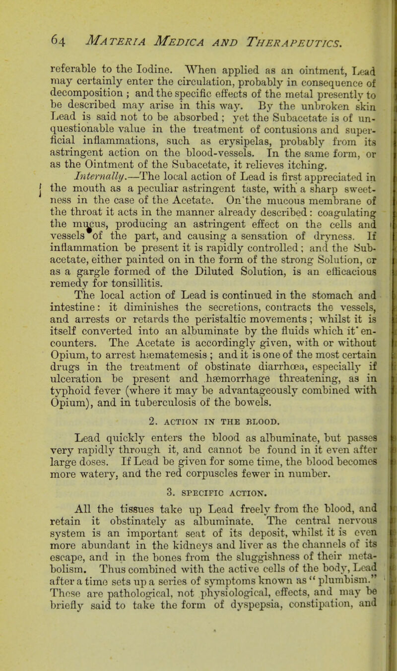 referable to the Iodine. When applied as an ointment, T^ead may certainly enter the circulation, probably in consequence of decomposition ; and the specific effects of the metal presently to be described may arise in this way. By the unbroken skin Lead is said not to be absorbed; yet the Subacetate is of un- questionable value in the treatment of contusions and super- ficial inflammations, such as erysipelas, probably from its astringent action on the blood-vessels. In the same form, or as the Ointment of the Subacetate, it relieves itching. Internally.—The local action of Lead is first appreciated in the mouth as a peculiar astringent taste, with a sharp sweet- ness in the case of the Acetate. On'the mucous membrane of the throat it acts in the manner already described: coagulating the mi^us, producing an astringent effect on the cells and vessels of the part, and causing a sensation of dryness. If inflammation be present it is rapidly controlled; and the Sub- acetate, either painted on in the form of the strong Solution, or as a gargle formed of the Diluted Solution, is an eflicacious remedy for tonsillitis. The local action of Lead is continued in the stomach and intestine: it diminishes the secretions, contracts the vessels, and arrests or retards the peristaltic movements; whilst it is itself converted into an albuminate by the fluids which it* en- counters. The Acetate is accordingly given, with or without Opium, to arrest hyematemesis ; and it is one of the most certain, drugs in the treatment of obstinate diarrhoea, especially if ulceration be present and haemorrhage threatening, as in typhoid fever (where it may be advantageously combined with Opium), and in tuberculosis of the bowels. 2. ACTION m THE BLOOD. Lead quickly enters the blood as albuminate, but passes very rapidly through it, and cannot be found in it even after large doses. If Lead be given for some time, the blood becomes more watery, and the red corpuscles fewer in number. 3. SPECIFIC ACTION. All the tissues take up Lead freely from the blood, and retain it obstinately as albuminate. The central nervous system is an important seat of its deposit, whilst it is oven more abundant in the kidneys and liver as the channels of its escape, and in the bones from the sluggishness of their meta- bolism. Thus combined with the active cells of the body, Lciid after a time sets up a series of symptoms known as  plumbism. Those are pathological, not physiological, effects, and may be briefly said to take the form of dyspepsia, constipation, and