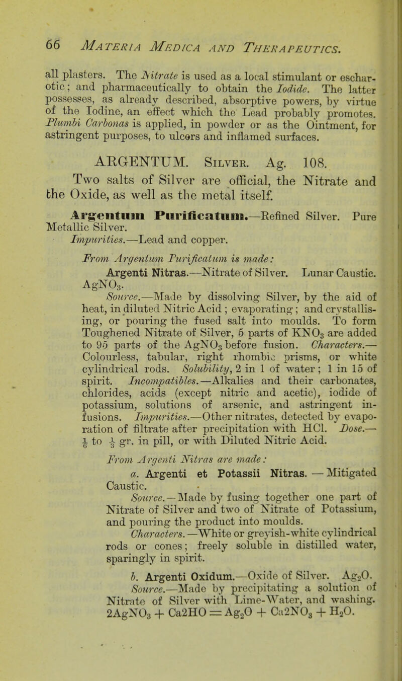 all plasters. The ^litrate is used as a local stimulant or eschar- otic ; and pharmaceutically to obtain the Iodide. The latter possesses, as already described, absorptive powers, by virtue of the Iodine, an effect which the Load probably promotes, Plumhi Carhonas is applied, in powder or as the Ointment, for astringent purposes, to ulcors and inflamed surfaces. ARGEISTTUM. Silver. Ag. 108. Two salts of Silver are official, the Nitrate and the Oxide, as well as the metal itself. Arg-entum Purificatiini.—Refined Silver. Pure Metallic Silver. Impurities.—Lead and copper. From Argentiim Turificatum is made: Argenti Nitras.—Nitrate of Silver. Lunar Caustic. Source.—Made by dissolving Silver, by the aid of heat, in diluted Nitric Acid ; evaporating; and crystallis- ing, or pouring the fused salt into moulds. To form Toughened Nitrate of Silver, 5 parts of KNO3 are added to 9o parts of the AgNOs before fusion. Characters.— Colourless, tabular, right ihombio prisms, or white cylindrical rods. Solubility, 2 in 1 of water; 1 in 15 of spirit. Incompatibles.—Alkalies and their carbonates, chlorides, acids (except nitric and acetic), iodide of potassium, solutions of arsenic, and astringent in- fusions. Impurities.—Other nitrates, detected by evapo- ration of filtrate after precipitation with HCl. Dose.— \ to \ gr. in pill, or with Diluted Nitric Acid. From Argenti Nitras are made: a. Argenti et Potassii Nitras. — Mitigated Caustic. Source. — Made by fusing together one part of Nitrate of Silver and two of Nitrate of Potassium, and pouring the product into moulds. Characters.—White or grepsh-white cylindrical rods or cones; freely soluble in distilled water, sparingly in spirit. h. Argenti Oxidum.—Oxide of Silver. AgoO. Source.—Made by precipitating a solution of Nitrate of Silver with Lime-Water, and washing. 2AgN03 H- Ca2H0 = AgoO + Ca2N03 + HgO.