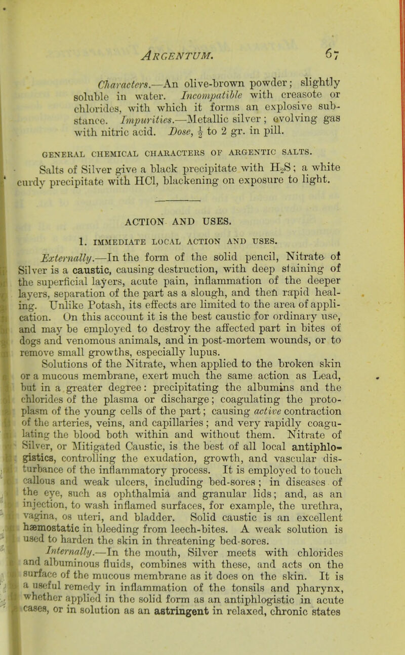 Argentum, Characters.—Kn olive-brown powder; slightly soluble in water. Incompatible with creasote or chlorides, with which it forms an explosive sub- stance. Impurities.—^ietdlWc silver ; evolving gas with nitric acid. Dose, ^ to 2 gr. in pill. GENERAL CHEMICAL CHARACTERS OF ARGENTIC SALTS. Salts of Silver give a black precipitate with H2S; a white curdy precipitate with HCl, blackening on exposure to light. ACTION AND USES. 1. IMMEDIATE LOCAL ACTION AND USES. Externally.—In the form of the solid pencil, Nitrate- oi Silver is a caustic, causing destruction, with deep slaining of the superficial layers, acute pain, inflammation of the deeper layers, separation of the part as a slough, and then rapid heal- ing. Unlike Potash, its effects are limited to the area of appli- cation. On this account it is the best caustic for ordinary use, and may be employed to destroy the affected part in bites of » dogs and venomous animals, and in post-mortem wounds, or to ; remove small growths, especially lupus. Solutions of the Nitrate, when applied to the broken skin or a mucous membrane, exert much the same action as Lead, but in a gieater degree: precipitating the albumins and the chlorides of the plasma or discharge; coagulating the proto- plasm of the young cells of the part; causing active contraction of tlic arteries, veins, and capillaries ; and very rapidly coagu- lating the blood both within and without them. Nitrate of Silver, or Mitigated Caustic, is the best of all local antiphlo- gistics, controlling the exudation, growth, and vascular dis- turbance of the inflammatory process. It is employed to touch Icallous and weak ulcers, including bed-sores ; in diseases of the eye, such as ophthalmia and granular lids; and, as an injection, to wash inflamed surfaces, for example, the urethra, vagina, 03 uteri, and bladder. Solid caustic is an excellent haBmostatic in bleeding from leech-bites. A weak solution is used to harden the skin in threatening bed-sores. Internally.—In the mouth, Silver meets with chlorides and albuminous fluids, combines with these, and acts on the surface of the mucous membrane as it does on the skin. It is a useful remedy in inflammation of the tonsils and pharynx, whether applied in the solid form as an antiphlogistic in acute cases, or in solution as an astringent in relaxed, chronic states