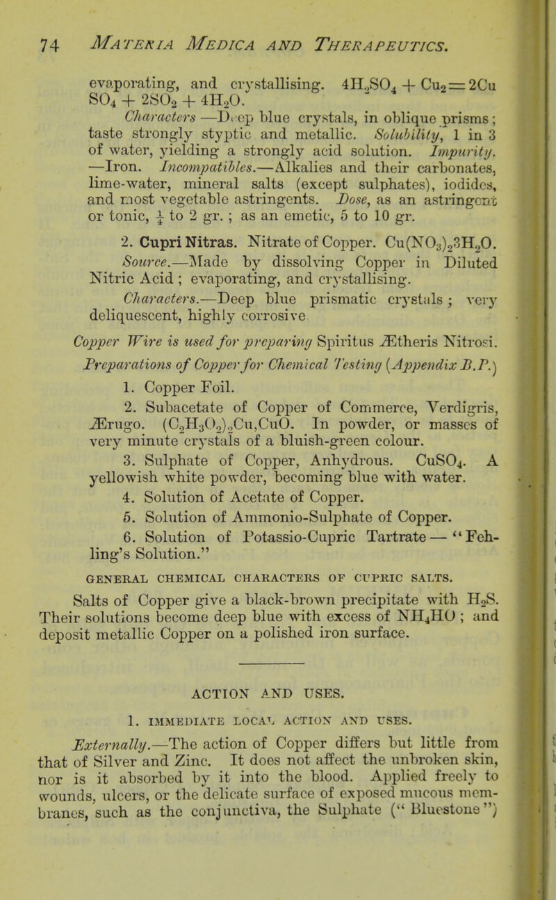 ev<aporating, and crystallising. 4H.,S04-f Cu2=:2Cu SO4 -f 2SO2 + 4H2O. Characters —D< cp blue crystals, in oblique prisms ; taste strongly styptic and metallic. Solubility, 1 in 3 of water, yielding a strongly acid solution. Impurity. —Iron. Incompatibles.—Alkalies and their carbonates, lime-water, mineral salts (except sulphates), iodides, and most vegetable astringents. Dose, as an astringcno or tonic, ^ to 2 gr. ; as an emetic, 6 to 10 gr. 2. CuprlNitras. Nitrate of Copper. Cu(N03)23H20. Source.—]Made by dissolving Copper in Diluted Nitric Acid ; evaporating, and crystallising. Characters.—Deep blue prismatic crystals; very deliquescent, highly corrosive Copper Wire is used for preparing Spiritus ^theris Nitrosi. Preparations of Copper for Chemical Testing {Ajjpendix B.P.^ 1. Copper Foil. 2. Subacetate of Copper of Commerce, Verdigris, JErugo. (C2H302)oCu,CuO. In powder, or masses of very minute crystals of a bluish-green colour. 3. Sulphate of Copper, Anhydrous. CuSOj. A yellowish white powder, becoming blue with water. 4. Solution of Acetate of Copper. 5. Solution of Ammonio-Sulphate of Copper. 6. Solution of Potassio-Cupric Tartrate—Feh- ling's Solution. GENERAL CHEMICAL CHARACTERS OF CUPRIC SALTS. Salts of Copper give a black-brown precipitate with II2S. Their solutions become deep blue with excess of NII4HO ; and deposit metallic Copper on a polished iron surface. ACTION AND USES. 1. IMMEDIATE LOCA^. ACTION AND USES. Externally.—The action of Copper differs but little from that of Silver and Zinc. It does not affect the unbroken skin, nor is it absorbed by it into the blood. Applied freely to wounds, ulcers, or the delicate surface of exposed mucous mem- branes, such as the conjunctiva, the Sulphate Blucstone)