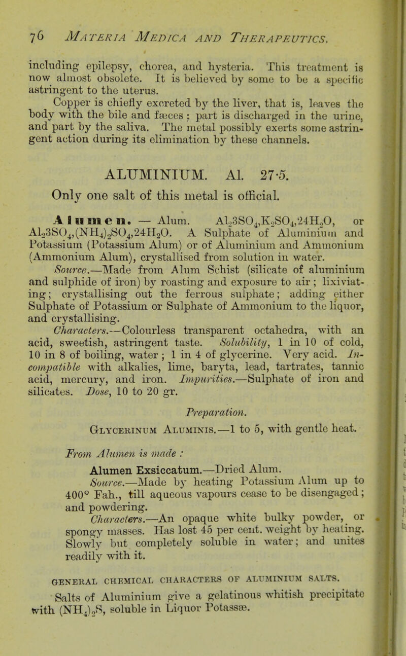 including epilepsy, chorea, and hysteria. This treatment is now almost obsolete. It is believed by some to be a specific astringent to the uterus. Copper is chiefly excreted by the liver, that is, leaves the body with the bile and faices ; part is discharged in the urine, and part by the saliva. The metal possibly exerts some astrin- gent action during its elimination by these channels. ALUMINIUM. Al. 27-5. Only one salt of this metal is official. A 111 men. — Alum. AUS04,KoS04,'24HoO, or Alo3SO^,(NH4)2S04,24H20. A Sulphate of Aluminium and Potassium (Potassium Alum) or of Aluminium and Ammonium (Ammonium Alum), crystallised from solution in water. Source.—Made from Alum Schist (silicate of aluminium and sulphide of iron) hy roasting and exposure to air ; lixiviat- ing ; crystallising out the ferrous suljDhate; adding either Sulphate of Potassium or Sulphate of Ammonium to the liquor, and crystallising. Characters.—Colourless transparent octahedra, with an acid, sweetish, astringent taste. Soluhility, 1 in 10 of cold, 10 in 8 of boiling, water ; 1 in 4 of glycerine. Very acid. /«- compatible with alkalies, lime, baryta, lead, tartrates, tannic acid, mercury, and iron. Impurities.—Sulphate of iron and silicates. Dose, 10 to 20 gr. Preparation. Glycerinum Aluminis.—1 to 5, with gentle heat. From Ahimen is made : Alumen Exsiccatum.—Dried Alum. Source.—Made by heating Potassium Alum up to 400° Fah., till aqueous vapours cease to be disengaged; and powdering. Characters.—An opaque white bulky powder, ^ or spongy masses. Has lost 45 per cent, weight by healing. Slowly but completely soluble in water; and unites readily with it. GENERAL CHEMICAL CHARACTERS OF ALUMINIUM SALTS. Salts of Aluminium give a gelatinous whitish precipitate tvith (NHJo'^* soluble in Liquor Potass^.