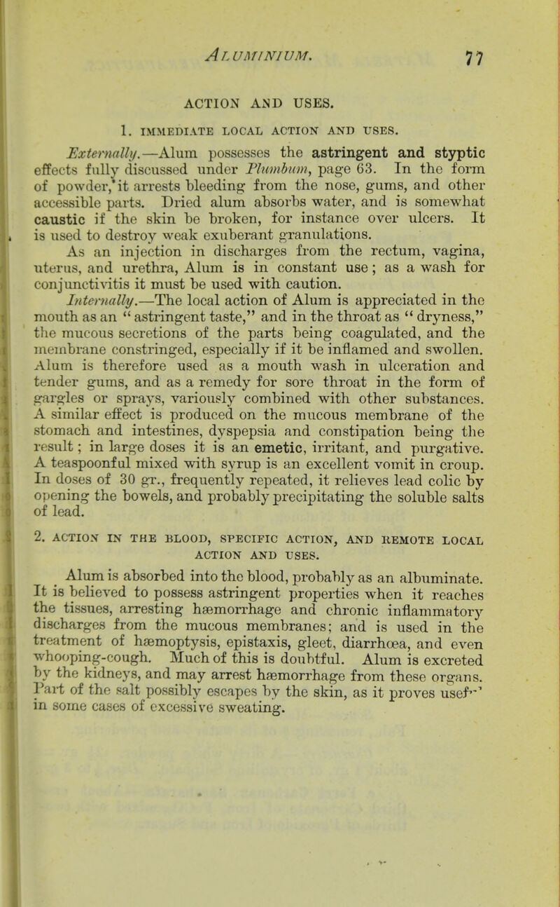 ACTION AND USES. 1. IMMEDIATE LOCAL ACTION AND USES. Externally.—Alum possesses the astringent and styptic effects fully discussed under Flumbum, page 63. In the form of powder,* it arrests bleeding from the nose, gums, and other accessible parts. Dried alum absorbs water, and is somewhat caustic if the skin be broken, for instance over ulcers. It is used to destroy weak exuberant granulations. As an injection in discharges from the rectum, vagina, uterus, and urethra, Alum is in constant use; as a wash for conjunctivitis it must be used with caution. Internally.—The local action of Alum is appreciated in the mouth as an  astringent taste, and in the throat as  dryness, the mucous secretions of the parts being coagulated, and the membrane constringed, especially if it be inflamed and swollen. Alum is therefore used as a mouth wash in ulceration and tender gums, and as a remedy for sore throat in the form of gargles or sprays, variously combined with other substances. A similar effect is produced on the mucous membrane of the stomach and intestines, dyspepsia and constipation being the result; in large doses it is an emetic, irritant, and purgative. A teaspoonf ul mixed with syrup is an excellent vomit in croup. In doses of 30 gr., frequently repeated, it relieves lead colic by opening the bowels, and probably precipitating the soluble salts of lead. 2. ACTION IN THE BLOOD, SPECIFIC ACTION, AND REMOTE LOCAL ACTION AND USES. Alum is absorbed into the blood, probably as an albuminate. It is believed to possess astringent properties when it reaches the tissues, arresting hsemon-hage and chronic inflammatorj'- discharges from the mucous membranes; and is used in the treatment of haemoptysis, epistaxis, gleet, diarrhoea, and even who(jping-cough. Much of this is doubtful. Alum is excreted by the kidneys, and may arrest haemorrhage from these organs. Pai-t of the salt possibly escapes by the skin, as it proves usef' in some cases of excessive sweating.