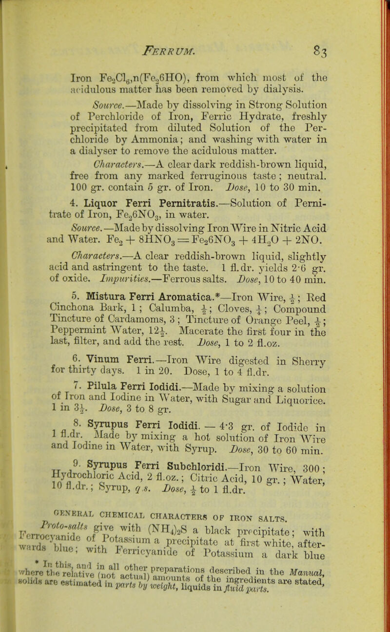 Iron Fe2Clg,n(Feo6HO), from which most of the acidulous matter has been removed by dialysis. Source.—INIade by dissolving in Strong- Solution of Perchloride of Iron, Ferric Hydrate, freshly precipitated from diluted Solution of the Per- chloride by Ammonia; and washing with water in a dialyser to remove the acidulous matter. Characters.—A clear dark reddish-brown liquid, free from any marked ferruginous taste ; neutral. 100 gr. contain 5 gr. of Iron. JJose^ 10 to 30 min. 4. Liquor Ferri Pernitratis.—Solution of Pemi- trate of Iron, FcgGNOg, in water. Source. —Made by dissolving Iron Wire in Nitric Acid and Water. Fcg + 8HNO3 = FeaGNOg + 4H.^0 + 2N0. Characters.—A clear reddish-brown liquid, slightly acid and astringent to the taste. 1 fl.dr. yields 2-G gr. of oxide. Impurities.—Ferrous salts. Dose, 10 to 40 min. 5. Mistura Ferri Aromatica.*—Iron Wire, i; Red Cinchona Bark, 1 ; Calumba, \; Cloves, \; Compound Tincture of Cardamoms, 3 ; Tincture of Orange Peel, i; Peppermint Water, 12^. Macerate the first four in the last, filter, and add the rest. Dose^ 1 to 2 fl.oz. 6. Vinum Ferri.—Iron Wire digested in Sherry for thirty days. 1 in 20. Dose, 1 to 4 fl.dr. 7. Pilula Ferri lodidi.—Made by mixing a solution of Iron and Iodine in Water, with Sugar and Liquorice. 1 m 3i. Dose, 3 to 8 gr. 1 f ■ ^yy^P^s, lodidi. — 4-3 gr. of Iodide in 1 fl.dr. Made by mixing a hot solution of Iron Wire and Iodine m Water, with Syrup. Dose, 30 to 60 min. 9. Synipus Ferri Subchloridi.—Iron Wire, 300: Hydrochloric Acid, 2 fl.oz.; Citric Acid, 10 gr. ; Water, 10 fl.dr.; Syrup, q.s. Dose, i to 1 fl.dr. OEN'ERAL CHEMICAL CHARACTERS OP IRON SALTS Fcrr^^^tntL^' (NH4)2S a black pr.cipitat;; with waX Wuo t-I T^^ ^ precipitate at first white after- waicls bhio, with lerncyanide of Potassium a dark blue where\he^re\X fmf a^Jn^ tl^e Manual, uouas are ^^i^Zil^;^^^^^^^^^ - stated!