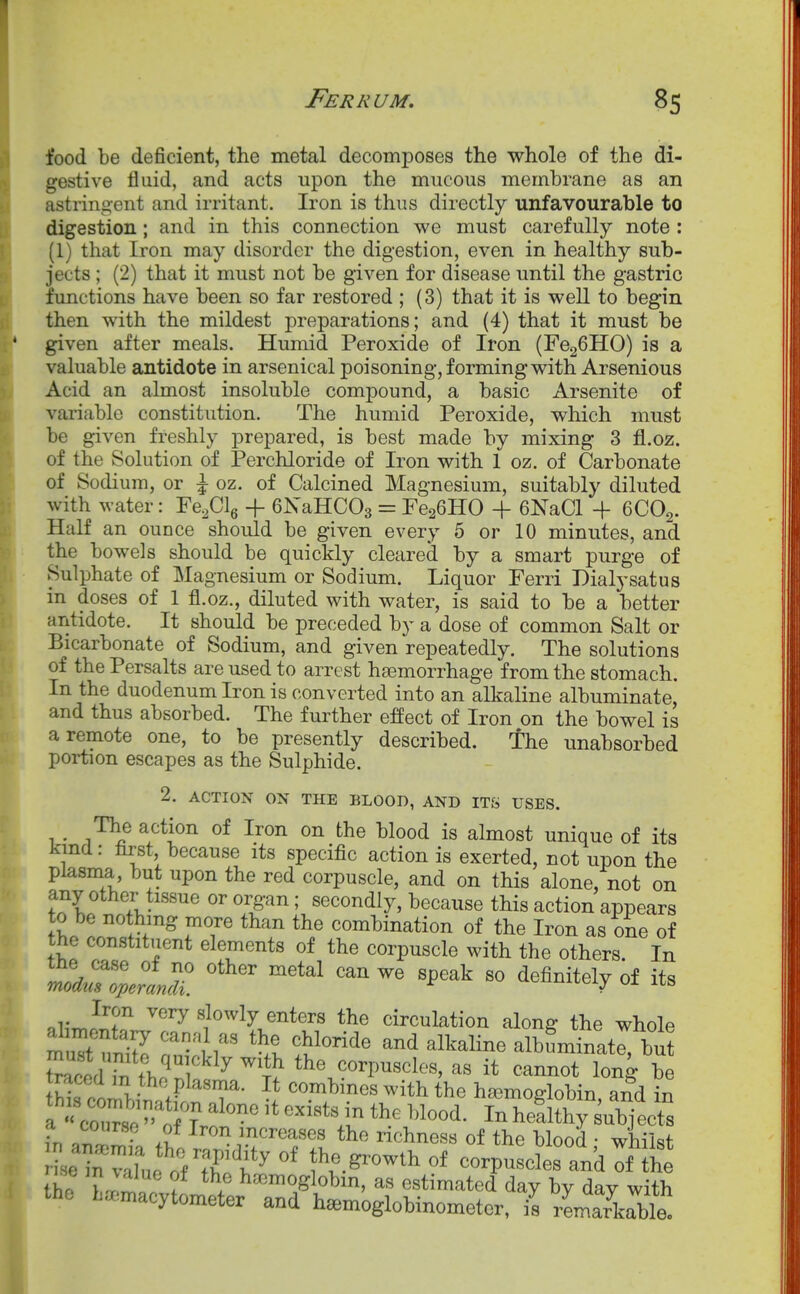 food be deficient, the metal decomposes the whole of the di- gestive fluid, and acts upon the mucous membrane as an astringent and irritant. Iron is thus directly unfavourable to digestion; and in this connection we must carefully note : (1) that Iron may disorder the digestion, even in healthy sub- jects ; (2) that it must not be given for disease until the gastric functions have been so far restored ; (3) that it is well to begin then with the mildest preparations; and (4) that it must be given after meals. Humid Peroxide of Iron (FegGHO) is a valuable antidote in arsenical poisoning, forming with Arsenious Acid an almost insoluble compound, a basic Arsenite of variable constitution. The humid Peroxide, which must be given freshly prepared, is best made by mixing 3 fl.oz. of the Solution of Perchloride of Iron with 1 oz. of Carbonate of Sodium, or \ oz. of Calcined Magnesium, suitably diluted with water: Fe^Clg -f eXaHCOs = FcaGHO + 6NaCl + 6CO2. Half an ounce should be given every 5 or 10 minutes, and the bowels should be quickly cleared by a smart purge of Sulphate of Magnesium or Sodium. Liquor Ferri Dialysatus in doses of 1 fl.oz., diluted with water, is said to be a better antidote. It should be preceded by a dose of common Salt or Bicarbonate of Sodium, and given repeatedly. The solutions of the Persalts are used to arrest haemorrhage from the stomach. In the duodenum Iron is converted into an alkaline albuminate and thus absorbed. The further effect of Iron on the bowel is a remote one, to be presently described. The unabsorbed portion escapes as the Sulphide. 2. ACTION ON THE BLOOD, AND IT& USES. The action of Iron on the blood is almost unique of its kmcl: first, because its specific action is exerted, not upon the plasma, but upon the red corpuscle, and on this alone, not on any other tissue or organ; secondly, because this action appears ;L ! ^'J^ Y'T combination of the Iron as one of the constituent elements of the corpuscle with the others. In ^'^ ^^^^^ definitely of its Iron very slowly enters the circulation along the whole tZS '11 t''^'' albLTnltrbu t^aml f>.? ^ corpuscles, as it cannot long be thrcimhiS'T- ''l^^^^ ^''^ haemoglobin, and in a course of Iron increases the richness of the blood • whi-^f »e in vai; orS!f^ °* t corpuscSra'dTuh thl tl^l ? 'i*'°l?lobin, as estimated day by day with the L..macytometer and h^moglobinometer, is rLarkrble!