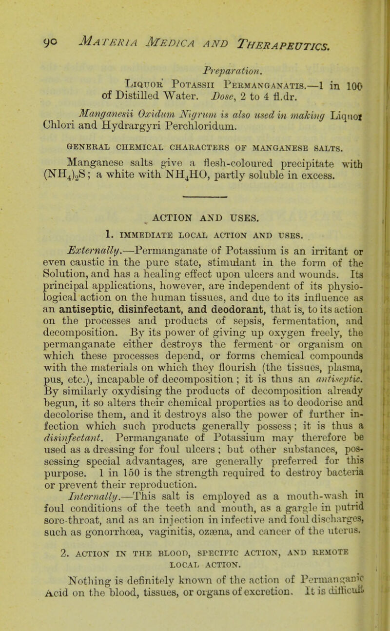 Preparation. Liquor Potassii Permanganatis.—1 in 100 of Distilled Water. Dose, 2 to 4 fl.dr. ^ Manganesii Oxidiim Nigrum is also used in making Liqiioi CUori and Hydrargyri Perchloridum. GENERAL CHEMICAL CHARACTERS OP MANGANESE SALTS. Manganese salts give a flesh-coloured precipitate with (NH4)2S; a white with NH4HO, i)artly soluble in excess. ^ ACTION AND USES. 1. IMMEDIATE LOCAL ACTION AND USES. Externally.—Permanganate of Potassium is an irritant or even caustic in the pure state, stimulant in the form of the Solution, and has a healing effect upon ulcers and wounds. Its principal applications, however, are independent of its physio- logical action on the human tissues, and due to its influence as an antiseptic, disinfectant, and deodorant, that is, to its action on the processes and products of sepsis, fermentation, and decomposition. By its power of giving up oxygen freely, the permanganate either destro3's the ferment or organism on which these processes depend, or forms chemical compounds with the materials on which they flourish (the tissues, plasma, pus, etc.), incapable of decomposition ; it is thus an antiseptic. By similarly oxydising the products of decomposition already begun, it so alters their chemical properties as to deodorise and decolorise them, and it destroys also the power of further in- fection which such products generally possess; it is thus a disinfectant. Permanganate of Potassium may therefore be used as a dressing for foul ulcers ; but other substances, pos- sessing special advantages, are generally preferred for this purpose. 1 in 150 is the strength required to destroy bacteria or prevent their reproduction. Internally.—This salt is employed as a mouth-wash in foul conditions of the teeth and mouth, as a gargle in putrid sore-throat, and as an injection in infective and foul discliarges, such as gonoi-rhoea, vaginitis, ozasna, and cancer of the uterus. 2. ACTION IN THE BLOOD, SPECIFIC ACTION, AND REMOTE LOCAL ACTION. Nothing is definitely kno^^Tl of the action of Permanganic iicid on the blood, tissues, or organs of excretion. It is dilhcuil.