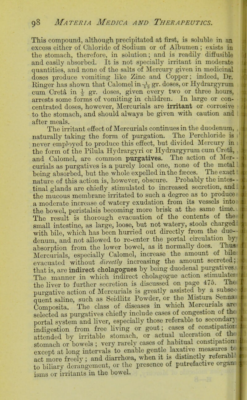 This compound, although precipitated at first, is soluhle in an excess either of Chloride of Sodium or of Albumen; exists in the stomach, therefore, in solution; and is readily diffusible and easily absorbed. It is not specially irritant in moderate quantities, and none of the salts of Mercury given in medicinal doses produce vomiting like Zinc and Copper; indeed, Dr. Ringer has shown that Calomel in -J^ g^'- doses, or Hydrargyrum cum Cret4 in \ gr. doses, given every two or three hours, arrests some forms of vomiting in children. In large or con- centrated doses, however, Mercurials are irritant or corrosive • to the stomach, and should always be given with caution and i after meals. The irritant effect of Mercurials continues in the duodenum, , naturally taking the form of purgation. The Perchloride is - never employed to produce this effect, but divided Mercury in 1 the form of the Pilula Hydrargyri or Hydrargyrum cum Creta, . and Calomel, are common purgatives. The action of Mer-■ curials as purgatives is a purely local one, none of the metal being absorbed, but the whole expelled in the faeces. The exact nature of this action is, however, obscure. Probably the intes- tinal glands are chiefly stimulated to increased secretion, and the mucous membrane irritated to such a degree as to produce a moderate increase of watery exudation from its vessels into the bowel, peristalsis becoming more brisk at the same time. The result is thorough evacuation of the contents of the \ small intestine, as large, loose, but not watery, stools charged with bile, which has been hurried out directly from the duo- denum, and not allowed to re-enter the portal circulation by absorption from the lower bowel, as it normally does. Thus f Mercurials, especially Calomel, increase the amount of bile evacuated without directly increasing the amount secreted; that is, are indirect cholagogues by being duodenal purgatives, The manner in which indirect cholagogue action stimulates the liver to further secretion is discussed on page 475. The f purgative action of Mercurials is greatly assisted by a subse- quent saline, such as Seidlitz Powder, or the Mistura benna c Composita. The class of diseases in which Mercurials art selected as purgatives chiefly include cases of congestion of th( portal system and liver, especially those referable to secondarj indigestion from free living or gout; cases of constipatioi attended by irritable stomach, or actual ulceration _ot th( stomach or bowels ; very rarely cases of habitual constipation except at long intervals to enable gentle laxative measures t. act more freely ; and diarrhoea, when it is distmctly referabl to biliary derangement, or tlic iDresence of putrefactive organ isms or irritants in the bowel.