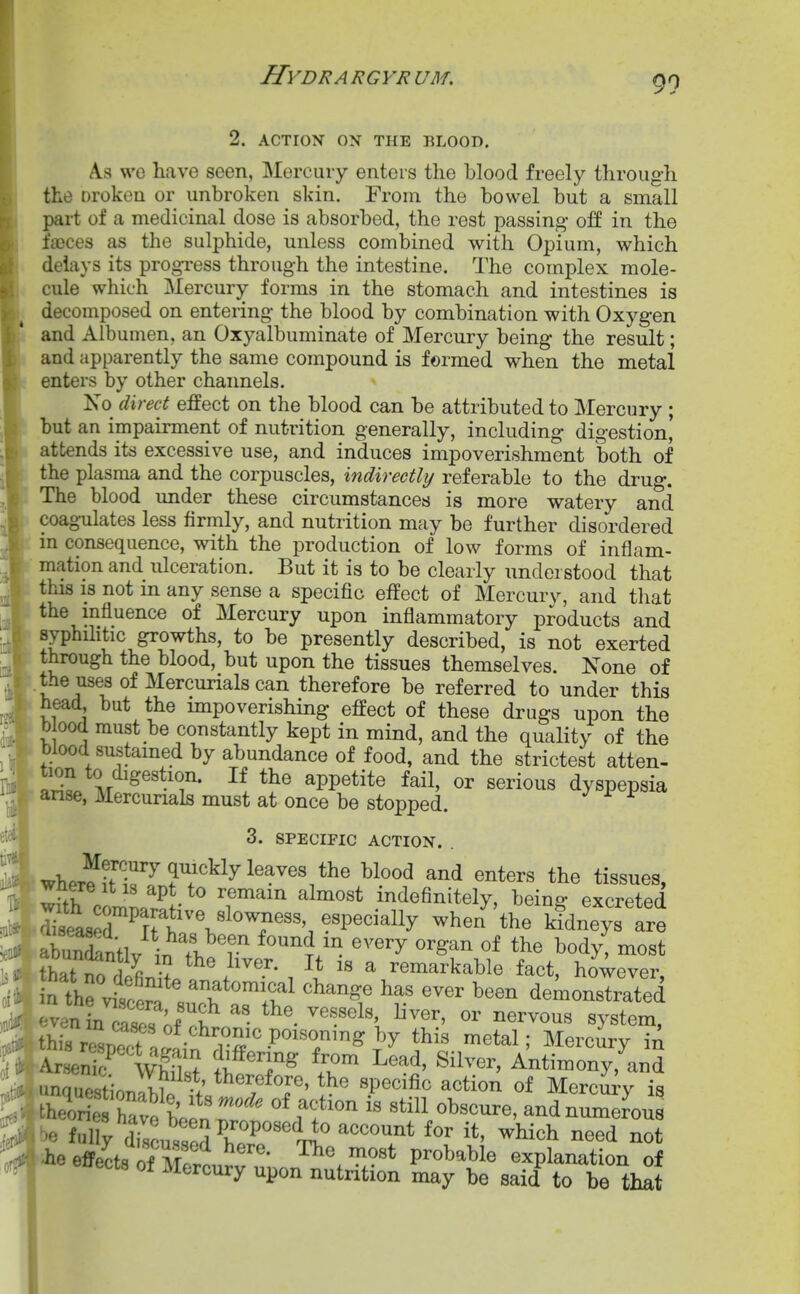 2. ACTION ON THE BLOOD. A.S we have seen, Mercury enters the blood freely through the Droken or unbroken skin. From the bowel but a small part of a medicinal dose is absorbed, the rest passing- off in the faeces as the sulphide, unless combined with Opium, which delays its progress through the intestine. The complex mole- cule which Mercury forms in the stomach and intestines is decomposed on entering the blood by combination with Oxygen and Albumen, an Oxyalbuminate of Mercury being the result; and apparently the same compound is formed when the metal enters by other channels. No direct effect on the blood can be attributed to Mercury ; but an impairment of nutrition generally, including digestion, attends its excessive use, and induces impoverishment both of the plasma and the corpuscles, indirectly referable to the drug. The blood under these circumstances is more watery and coagulates less firmly, and nutrition may be further disordered in consequence, with the production of low forms of inflam- mation and ulceration. But it is to be clearly understood that this IS not m any sense a specific effect of Mercury, and that the mfiuence of Mercury upon inflammatory products and syphiHtic growths, to be presently described, is not exerted through the blood, but upon the tissues themselves. None of the uses of Mercurials can therefore be referred to under this head but the mipoverishing effect of these drugs upon the b 00(1 must be constantly kept in mind, and the quality of the blood sustamed by abundance of food, and the strictest atten- tion to digestion. If the appetite fail, or serious dyspepsia anse, Mercurials must at once be stopped. 3. SPECIFIC ACTION. . wher^iH^''?'^''^^^^'^'^'.*^^ ^^^^^ tissues, with com' P - ^^'^'^ indefinitely, being excreted abuStlv ^•^f.^'?.'^ ^'^^^^/^ '^^'^ ^^^^ ^«dy, most thTn^ r 7fi . ^ remarkable fact, however, n the viscor. ' ^^^^^if ^^ange has ever been demonstrated even b Sr;^^^^^ ^^^^^ or nervous system, this r^SB?crj!,' r^^ ^^^'^ ^^^rcury in Ar en r ^^f Antimony,'and unquest OTiIl. ^^^^^^^J^' ^¥ ^P^cific action of Mercm-y is theShrvS.^^^ f f ^^^^1 numerous be ful y drou^sodrr^'U ^^^^^ ^^ed not •he effects of Mr ri ' ^^ V^o^.^'ol^ explanation of ects ot Mercury upon nutntion may be said to be that I