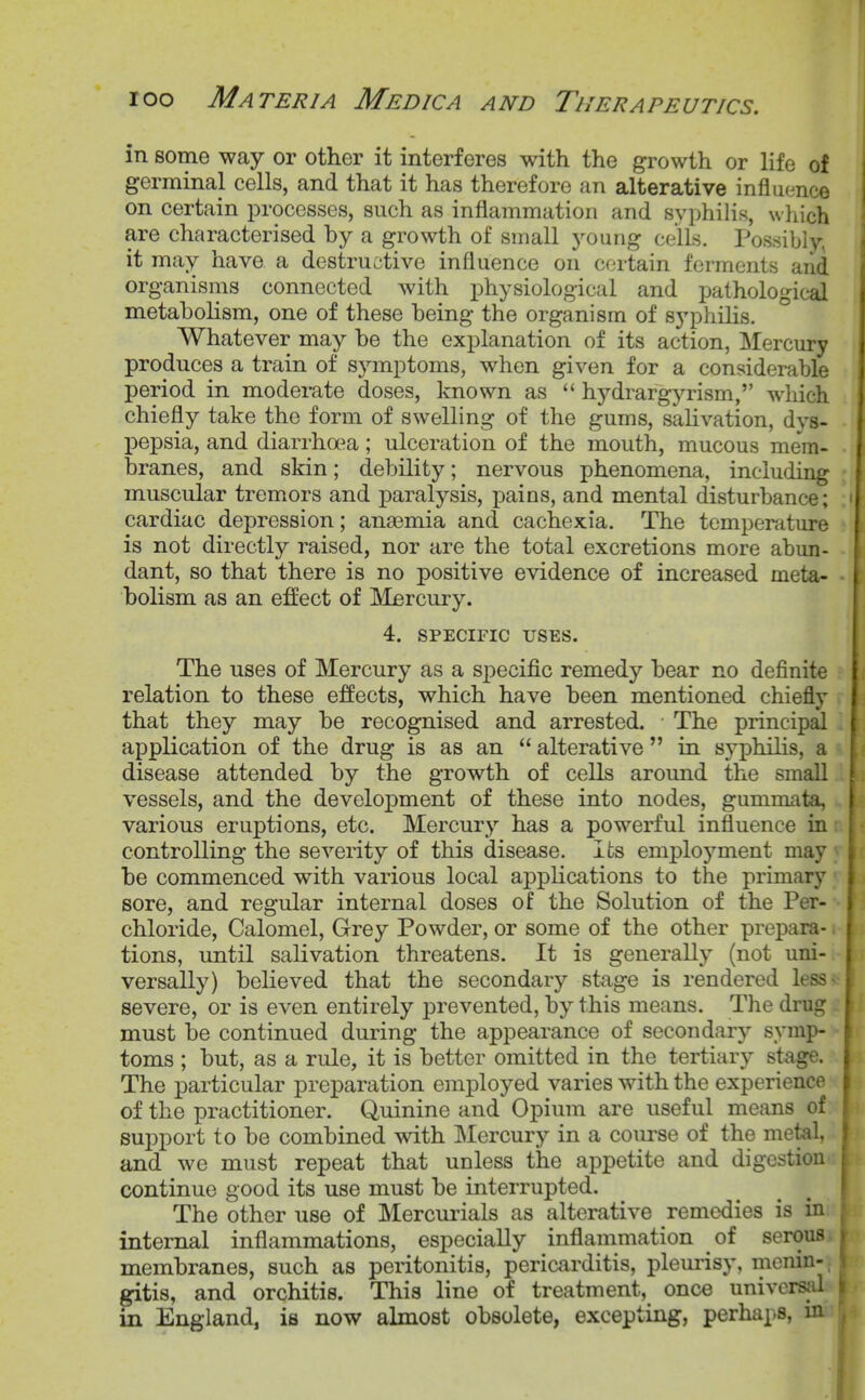 in some way or other it interferes with the growth or life of germinal cells, and that it has therefore an alterative influence on certain processes, such as inflammation and syphilis, which are characterised by a growth of small young cells. Possibly, it may havo a destructive influence on certain ferments and organisms connected with physiological and pathological metabolism, one of these being the organism of syphilis. Whatever may be the explanation of its action, Mercury produces a train of symptoms, when given for a considerable period in moderate doses, known as  hydrargyrism, which chiefly take the form of swelling of the gums, salivation, dys- pepsia, and diarrha^a; ulceration of the mouth, mucous mem- branes, and skin; debility; nervous phenomena, including muscular tremors and paralysis, pains, and mental disturbance; ' cardiac depression; anaemia and cachexia. The temperature is not directly raised, nor are the total excretions more abun- dant, so that there is no positive evidence of increased meta- bolism as an effect of IVIercury. 4. SPECIFIC USES. The uses of Mercury as a specific remedy bear no definite relation to these effects, which have been mentioned chiefly that they may be recognised and arrested. The principal application of the drug is as an  alterative  in syphilis, a disease attended by the growth of cells around the small vessels, and the development of these into nodes, gummata, various eruptions, etc. Mercury has a powerful influence in controlling the severity of this disease. Its enii^loj^ment may ; be commenced with various local applications to the primary 1 sore, and regular internal doses of the Solution of the Per- ■ chloride. Calomel, Grey Powder, or some of the other prepara- tions, until salivation threatens. It is generally (not uni- s versally) believed that the secondary stage is rendered less severe, or is even entirely prevented, by this means. The drug t must be continued during the appearance of secondary symp- toms ; but, as a rule, it is better omitted in the tertiary stage. The particular preparation employed varies with the experience of the practitioner. Quinine and Opium are useful means of support to be combined with IMercury in a com-se of the metal, and we must repeat that unless the appetite and digestion continue good its use must be interrupted. The other use of Mercurials as alterative remedies is in internal inflammations, especially inflammation of serous membranes, such as peritonitis, pericarditis, plem-isy, menin- gitis, and orchitis. This line of treatment, once univcrsid in England, is now almost obsolete, excepting, perhaps, in