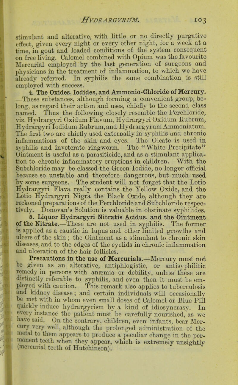 stimulant and alterative, with little or no directly purgative tti'cct, given every night or every other night, for a week at a time, in gout and loaded conditions of the system consequent on free living. Calomel combined with Opium was the favourite Mercurial employed by the last generation of surgeons and physicians in the treatment of inflammation, to which we have already referred. In syphilis the same combination is still employed with success. 4. ' The Oxides, Iodides, and Ammonio-Chloride of Mercury. —These substances, although forming a convenient group, be- long, as regard their action and uses, chiefly to the second class named. Thus the following closely resemble the Perchloride, viz. HydrargjTi Oxidum Flavum, Hydrargyri Oxidum Rubrum, Hydrargyri lodidum Rubrum, and Hydrargyrum Ammoniatum. The first two are chiefly used externally in syphilis and chronic inflammations of the skin and eyes. The Oleate is used in syphilis and inveterate ringworm. The White Precipitate Ointment is useful as a parasiticide, and as a stimulant applica- tion to chronic inflammatory eruptions in children. With the Subchloride may be classed the Green Iodide, no longer official because so unstable and therefore dangerous, but much used by some surgeons. The student will not forget that the Lotio Hydrargyri Flava really contains the Yellow Oxide, and the Lotio Hydrargyri Nigra the Black Oxide, although they are reckoned preparations of the Perchloride and Subchloride respec- tively. Donovan's Solution is valuable in obstinate syphilides. 5. Liquor Hydrargyri Nitratis Acidus, and the Ointment of the Nitrate.—These are not used in syphilis. The former is applied as a caustic in lupus and other limited growths and ulcers of the skin ; the Ointment as a stimulant to chronic skin diseases, and to the edges of the eyelids in chronic inflammation and ulceration of the hair follicles. Precautions in the use of Mercurials.—Mercurj^ must not be given as an alterative, antiphlogistic, or antisyphilitic remedy in persons with anaemia or debility, unless these are distinctly referable to syphilis, and even then it must be em- ployed with caution. This remark also applies to tuberculosis and kidney disease; and certain individuals will occasionally be _ met with in whom even small doses of Calomel or Blue Pill quickly induce hydrargyrism by a kind of idiosyncrasy. In every instance the patient must be carefully nourished, as we 1 have said. On the contrary, children, even infants, bear Mer- cury very well, although the prolonged administration of the metal to them appears to produce a peculiar change in the per- manent teeth when they appear, which is extremely unsightly (mercurial teeth of Hutchinson).