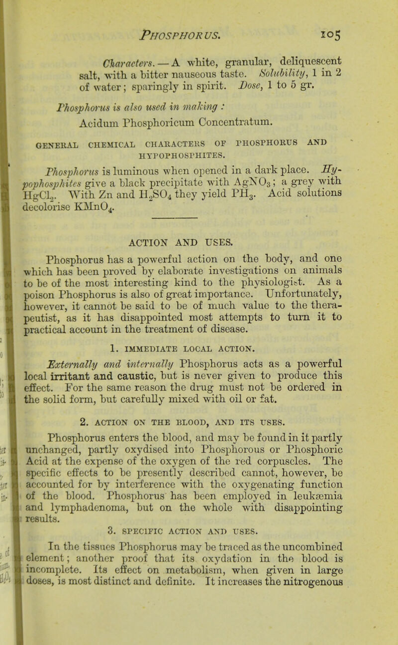 Phosphorus. Claracters. — K white, granular, deliquescent salt, with a bitter nauseous taste, tioluhility, 1 in 2 of water; sparing!)^ in spirit. Dose, 1 to 5 gr. Fhosphorus is also used in maldng : Acidum Phosphoricum Concentratum. GENEllAL CHEMICAL CHARACTEllS OF PHOSPHOKUS AND HYPOPHOSPHITES. Fhosphorus is luminous when opened in a dark place. JTy- pophosphitcs give a black precipitate with AgNOs; a grey with HgCL,. With Zn and H2SO4 they yield PH3. Acid solutions decolorise KMn04. ACTION AND USES. Phosphorus has a powerful action on the body, and one which has been proved by elaborate investigations on animals to be of the most interesting kind to the physiologi&t. As a poison Phosphorus is also of gi'eat importance. Unfortunately, however, it cannot be said to be of much value to the thera- peutist, as it has disappointed most attempts to turn it to practical account in the treatment of disease. 1. IMMEDIATE LOCAL ACTION. Externally and internally Phosphorus acts as a powerful local irritant and caustic, but is never given to produce this effect. For the same reason the drug must not be ordered in the solid form, but carefully mixed with oil or fat. 2. ACTION ON THE BLOOD, AND ITS USES. Phosphorus enters the blood, and may be found in it partly unchanged, partly oxydised into Phosphorous or Phosphoric Acid at the expense of the oxygen of the red corpuscles. The specific effects to be presently described cannot, however, be accounted for by interference with the oxygenating function of the blood. Phosphorus has been employed in leukaemia and lymphadenoma, but on the whole with disappointing results. 3. SPECIFIC ACTION AND USES. In the tissues Phosphorus may be traced as the uncombined element; another proof that its oxydation in the blood is incomplete. Its effect on metabolism, when given in large . doses, is most distinct and definite. It increases the nitrogenous