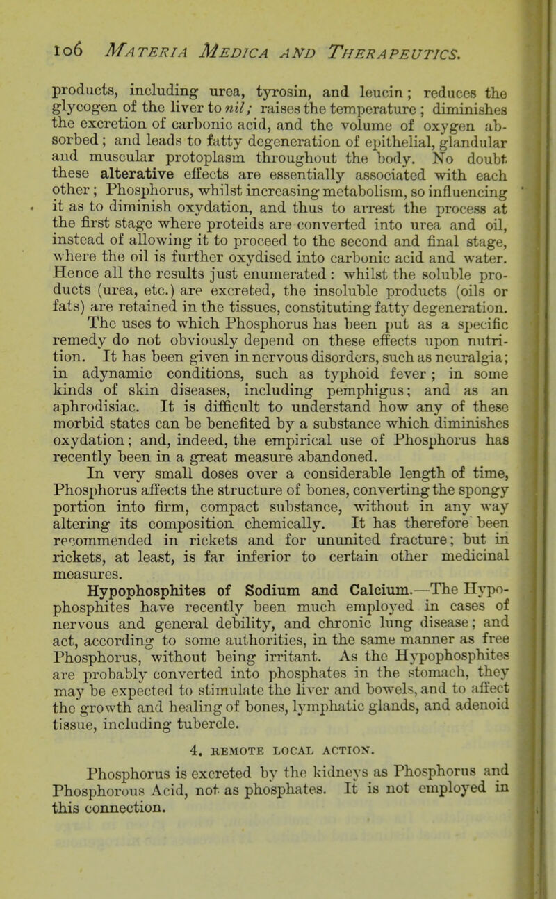 products, including urea, tyrosin, and leucin; reduces the glycogen of the liver to nil; raises the temperature ; diminishes the excretion of carbonic acid, and the volume of oxygen .'ib- sorbed; and leads to fatty degeneration of epithelial, glandular and muscular protoplasm throughout the body. No doubt, these alterative effects are essentially associated with each other; Phosphorus, whilst increasing metabolism, so influencing it as to diminish oxydation, and thus to arrest the process at the first stage where proteids are converted into urea and oil, instead of allowing it to proceed to the second and final stage, where the oil is further oxydised into carbonic acid and water. Hence all the results just enumerated : whilst the soluble pro- ducts (urea, etc.) are excreted, the insoluble products (oils or fats) are retained in the tissues, constituting fatty degeneration. The uses to which Phosphorus has been put as a specific remedy do not obviously depend on these effects upon nutri- tion. It has been given in nervous disorders, such as neuralgia; in adynamic conditions, such as typhoid fever; in some kinds of skin diseases, including pemphigus; and as an aphrodisiac. It is difficult to understand how any of these morbid states can be benefited by a substance which diminishes oxydation; and, indeed, the empirical use of Phosphorus has recently been in a great measure abandoned. In very small doses over a considerable length of time, Phosphorus affects the structure of bones, converting the spongy portion into firm, compact substance, without in any way altering its composition chemically. It has therefore been recommended in rickets and for ununited fracture; but in rickets, at least, is far inferior to certain other medicinal measures. Hypophosphites of Sodium and Calcium.—The Hypo- phosphites have recently been much employed in cases of nervous and general debility, and chronic lung disease; and act, according to some authorities, in the same manner as free Phosphorus, without being irritant. As the Hypophosphites are probably converted into phosphates in the stomach, they may be expected to stimulate the liver and bowcb, and to affect the growth and healing of bones, lymphatic glands, and adenoid tissue, including tubercle. 4. REMOTE LOCAL ACTION. Phosphorus is excreted by the kidneys as Phosphorus and Phosphorous Acid, not as phosphates. It is not employed in this connection.