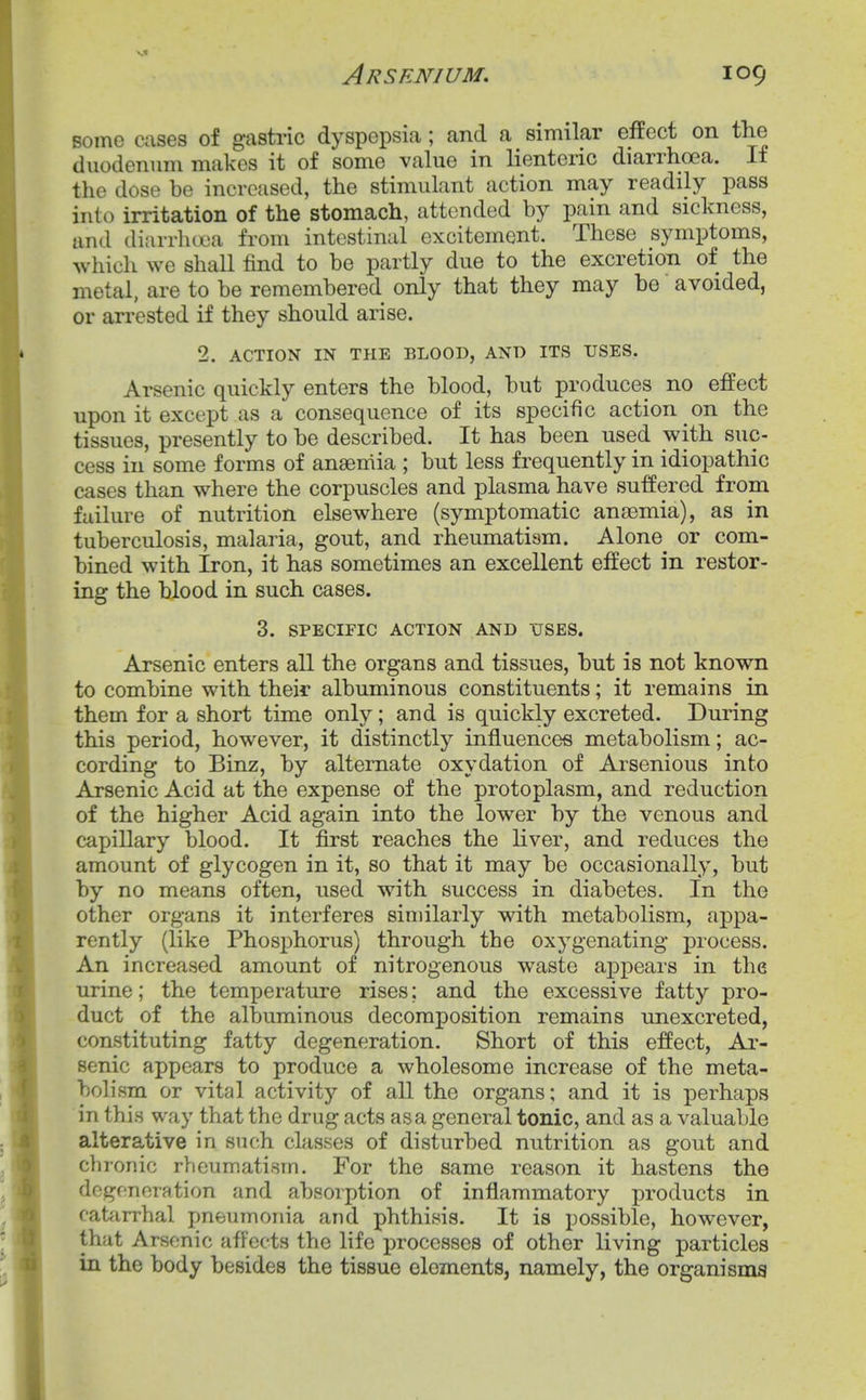 Bomo cases of gastric dyspepsia; and a similar effect on the duodenum makes it of some value in lienteric diarrhoea. If the dose be increased, the stimulant action may readily pass into irritation of the stomach, attended by pain and sickness, and diarrlicjca from intestinal excitement. These symptoms, which we shall find to be partly due to the excretion of the metal, are to be remembered only that they may be avoided, or arrested if they should arise. 2. ACTION IN THE BLOOD, AND ITS USES. Arsenic quickly enters the blood, but produces no effect upon it except as a consequence of its specific action on the tissues, presently to be described. It has been used with suc- cess in some forms of anaemia ; but less frequently in idiopathic cases than where the corpuscles and plasma have suffered from failure of nutrition elsewhere (symptomatic anaemia), as in tuberculosis, malaria, gout, and rheumatism. Alone^ or com- bined with Iron, it has sometimes an excellent effect in restor- ing the blood in such cases. 3. SPECIFIC ACTION AND XTSES. Arsenic enters all the organs and tissues, but is not known to combine with their albuminous constituents; it remains in them for a short time only; and is quickly excreted. During this period, however, it distinctly influences metabolism; ac- cording to Binz, by alternate oxydation of Arsenious into Arsenic Acid at the expense of the protoplasm, and reduction of the higher Acid again into the lower by the venous and capillary blood. It first reaches the liver, and reduces the amount of glycogen in it, so that it may be occasionally, but by no means often, used with success in diabetes. In the other organs it interferes similarly with metabolism, appa- rently (like Phosphorus) through the oxygenating process. An increased amount of nitrogenous waste appears in the urine; the temperature rises; and the excessive fatty pro- duct of the albuminous decomposition remains unexcreted, constituting fatty degeneration. Short of this effect. Ar- senic appears to produce a wholesome increase of the meta- bolism or vital activity of all the organs; and it is perhaps in this way that the drug acts as a general tonic, and as a valuable alterative in such classes of disturbed nutrition as gout and clironic rheumatism. For the same reason it hastens the degeneration and absorption of inflammatory products in catarrhal pneumonia and phthisis. It is possible, however, that Arsenic affects the life processes of other living particles in the body besides the tissue elements, namely, the organising