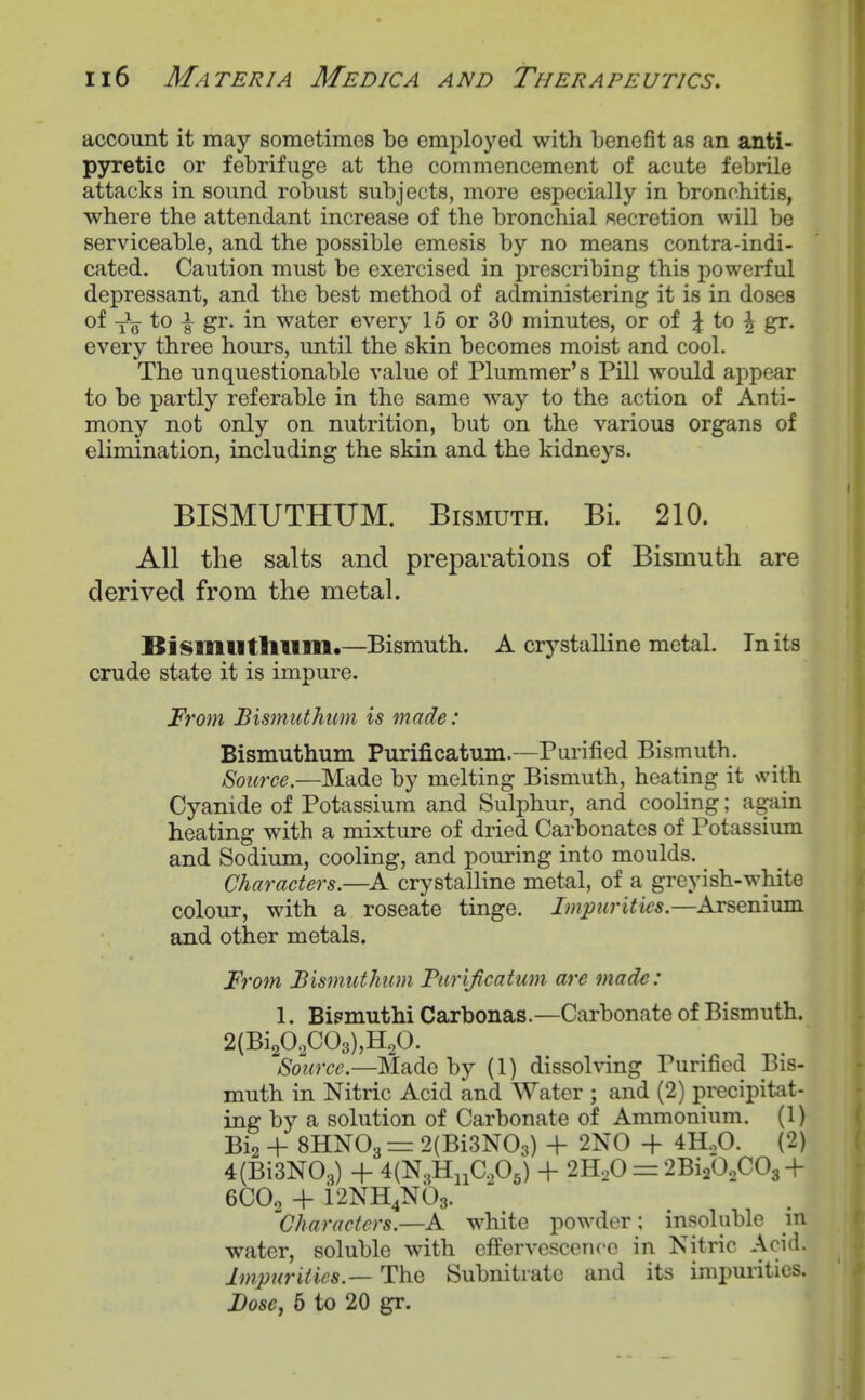 account it may sometimes be employed with benefit as an anti- pyretic or febrifuge at the commencement of acute febrile attacks in sound robust subjects, more especially in bronchitis, where the attendant increase of the bronchial secretion will be serviceable, and the possible emesis by no means contra-indi- cated. Caution must be exercised in prescribing this powerful depressant, and the best method of administering it is in doses of to i gr. in water every 15 or 30 minutes, or of :| to ^ gr. every three hours, until the skin becomes moist and cool. The unquestionable value of Plummer's Pill would appear to be partly referable in the same way to the action of Anti- mony not only on nutrition, but on the various organs of elimination, including the skin and the kidneys. BISMUTHIJM. Bismuth. Bi. 210. All the salts and preparations of Bismuth are derived from the metal. Bismutlllim.—Bismuth. A crystalline metal. In its crude state it is impiu-e. From Bismuthtim is made: Bismuthum Purificatum.—Purified Bismuth. Source.—Made by melting Bismuth, heating it Nvith Cyanide of Potassium and Sulphur, and cooUng; again heating with a mixture of dried Carbonates of Potassium and Sodium, cooling, and pouring into moulds. Characters.—A crystalline metal, of a greyish-white colour, with a roseate tinge. Impurities.—Arsenium and other metals. From Bismuthum Furificatum are made: 1. Bi?inuthi Carbonas.—Carbonate of Bismuth. 2(Bi202C03),H20. Source.—Made by (1) dissolving Purified Bis- muth in Nitric Acid and Water ; and (2) precipitat- ing by a solution of Carbonate of Ammonium. (1) Big + 8HNO3 = 2(Bi3N03) + 2N0 -}- 4HoO. (2) 4(Bi3N03) + 4(N,HiiCA) + 2H,0 = 2Bi A^Og+ 6CO2 + 12NH4Nb3. Characters.—A white powder: insoluble m water, soluble with effervescence in Nitric Aci(i- Impurities.— The Subnitratc and its impurities. Dose^ 6 to 20 gr.