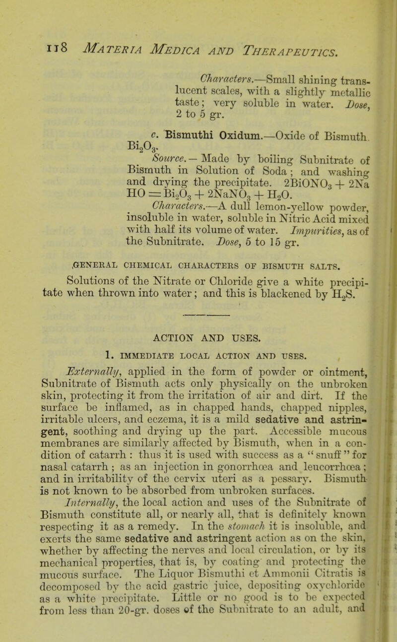 Characters.—Small shining trans- lucent scales, with a slightly metallic taste; very soluble in water. Dose, 2 to 5 gr. c. Bismuthi Oxidum.—Oxide of Bismuth Source. — Made by boiling Subnitrate of Bismuth in Solution of Soda; and washing and drying the precipitate. 2BiON03 + 2Na HO Bi^Og + 2NaN0, + H2O. Characters.—A dull lemon-j'-ellow powder, insoluble in water, soluble in Nitric Acid mixed with half its volume of water. Impurities^ as of the Subnitrate. Bose^ 5 to 15 gr. .GENERAL CHEMICAL CHARACTERS OF BISMUTH SALTS. Solutions of the Nitrate or Chloride give a white precipi- tate when thrown into water; and this is blackened by H^S. ACTION AND USES. 1. IMMEDIATE LOCAL ACTION AND USES. Externally., applied in the form of powder or ointment, Subnitrate of Bismuth acts only physically on the unbroken skin, protecting it from the irritation of air and dirt. If the surface be inflamed, as in chapped hands, chapped nipples, irritable ulcers, and eczema, it is a mild sedative and astrin- gent, soothing and drying up the part. Accessible mucous membranes are similarly affected by Bismuth, when in a con- dition of catarrh : thus it is used with success as a  snuff  for nasal catarrh ; as an injection in gonorrhoea and leucarrhoea; and in irritability of the cervix uteri as a pessary. Bismuth is not known to be absorbed from unbroken surfaces. Internally, the local action and uses of the Subnitrate of Bismuth constitute all, or nearly all, that is definitely known respecting it as a remedy. In the stomach it is insoluble, and exerts the same sedative and astringent action as on the skin, whether by affecting the nerves and local circulation, or by its mechanical properties, that is, by coating and protecting the mucous surface. The Liquor Bismuthi ct Ammonii Citratis is decomposed by the acid gastric juice, depositing oxychlorido as a white precipitate. Little or no good is to be expected from less than 20-gr. doses ©f the Subnitrate to an adult, and