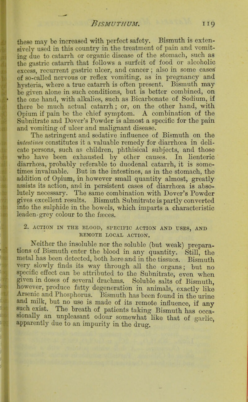 these may be increased with perfect safety. Bismuth is exten- sively used in this country in the treatment of pain and vomit- ing due to catarrh or organic disease of the stomach, such as the g-cistric catarrh that follows a surfeit of food or alcoholic excess, recurrent gastric ulcer, and cancer ; also in some cases of so-called nervous or reflex vomiting, as in pregnancy and hysteria, where a true catarrh is often present. Bismuth may be given alone in such conditions, but is better combined, on the one hand, with alkalies, such as Bicarbonate of Sodium, if there be much actual catarrh; or, on the other hand, with Opium if pain be the chief symptom. A combination of the Subnitrate and Dover's Powder is almost a specific for the pain and vomiting of ulcer and malignant disease. The astringent and sedative influence of Bismuth on the intestines constitutes it a valuable remedy for diarrhoea in deli- cate persons, such as children, phthisical subjects, and those who have been exhausted by other causes. In lienteric diarrhoea, probably referable to duodenal catarrh, it is some- times invaluable. But in the intestines, as in the stomach, the addition of Opium, in however small quantity almost, greatly assists its action, and in persistent cases of diarrhoea is abso- lutely necessary. The same combination with Dover's Powder gives excellent results. Bismuth Subnitrate is partly converted into the sulphide in the bowels, which imparts a characteristic leaden-grey colour to the fseces. 2. ACTION IN THE BLOOD, SPECIFIC ACTION AND USES, AND REMOTE LOCAL ACTION. Neither the insoluble nor the soluble (but weak) prepara- tions of Bismuth enter the blood in any quantity. Still, the metal has been detected, both here and in the tissues. Bismuth very slowly finds its way through all the organs; but no specific effect can be attributed to the Subnitrate, even when given in doses of several drachms. Soluble salts of Bismuth, however, produce fatty degeneration in animals, exactly like Arsenic and Phosphorus. Bismuth has been found in the urine and milk, but no use is made of its remote influence, if any such exist. The breath of patients taking Bismuth has occa- sionally an unpleasant odour somewhat like that of garlic apparently due to an impurity in the drug. '