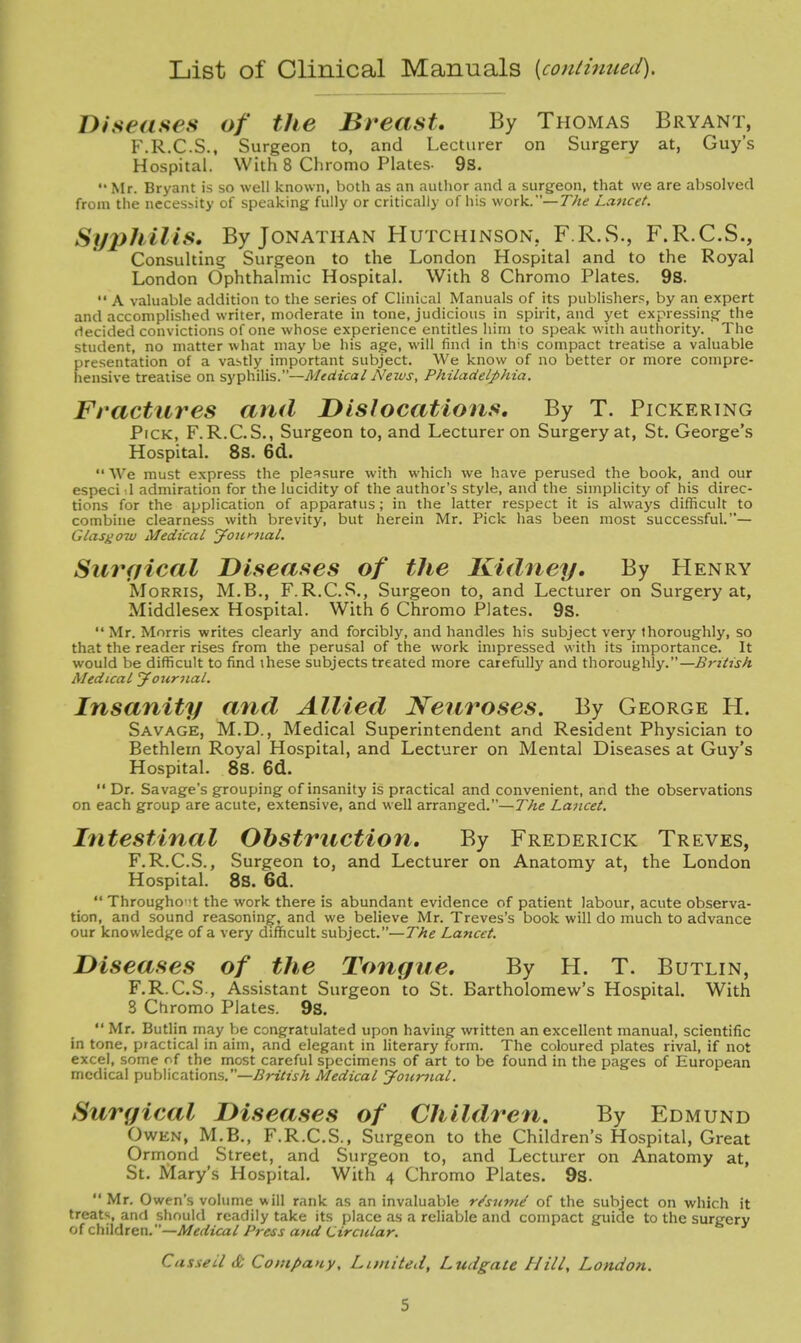 List of Clinical Manuals {continued). Diseases of the Breast. By Thomas Bryant, F.R.C.S., Surgeon to, and Lecturer on Surgery at, Guy's Hospital. With 8 Chronio Plates- 9s.  Mr. Bryant is so well known, both as an author and a surgeon, that we are absolved from the necessity of speaking fully or critically of his work.—T/te Lancet. Syphilis. By Jonathan Hutchinson. F.R.S., F.R.C.S., Consulting Surgeon to the London Hospital and to the Royal London Ophthalmic Hospital. With 8 Chromo Plates. 9s.  A valuable addition to the series of Clinical Manuals of its publishers, by an expert and accomplished writer, moderate in tone, judicious in spirit, and yet expressing the decided convictions of one whose experience entitles him to speak with authority. The student, no matter what may be his age, will find in this compact treatise a valuable presentation of a vastly important subject. We know of no better or more compre- hensive treatise on syphilis.—Medical News, Philadelphia. Fractures and Dislocations. By T. Pickering Pick, F. R.C. S., Surgeon to, and Lecturer on Surgery at, St. George's Hospital. 8s. 6d.. We must express the pleasure with which we have perused the book, and our especi d admiration for the lucidity of the author's style, and the simpHcity of his direc- tions for the application of apparatus; in the latter respect it is always difficult to combine clearness with brevity, but herein Mr. Pick has been most successful.— Glasgow Medical jfoitnial. Surgical Diseases of the Kidney, By Henry Morris, M.B., F.R.C.S., Surgeon to, and Lecturer on Surgery at, Middlesex Hospital. With 6 Chromo Plates. 9S.  Mr. Morris writes clearly and forcibly, and handles his subject very thoroughly, so that the reader rises from the perusal of the work impressed with its importance. It would be difficult to find ihese subjects treated more carefully and thoroughly.—British Medical Jouriial. Insanity and Allied Neuroses. By George H. Savage, M.D., Medical Superintendent and Resident Physician to Bethlem Royal Hospital, and Lecturer on Mental Diseases at Guy's Hospital. 8S. 6d.  Dr. Savage's grouping of insanity is practical and convenient, and the observations on each group are acute, extensive, and well arranged.—The Lancet, Intestinal Obstruction. By Frederick Treves, F.R.C.S., Surgeon to, and Lecturer on Anatomy at, the London Hospital. 8S. 6d.  Througho 't the work there is abundant evidence of patient labour, acute observa- tion, and sound reasoning, and we believe Mr. Treves's book will do much to advance our knowledge of a very difficult subject.—The Lancet. Diseases of the Tongue. By H. T. Butlin, F.R.C.S., Assistant Surgeon to St. Bartholomew's Hospital. With 8 Chromo Plates. 9s. *' Mr. Butlin may be congratulated upon having written an excellent manual, scientific in tone, practical in aim, and elegant in literary form. The coloured plates rival, if not excel, some of the most careful specimens of art to be found in the pages of European medical ^uhWcaXions.—British Medical Journal. Surgical Diseases of Children, By Edmund Owen, M.B., F.R.C.S., Surgeon to the Children's Hospital, Great Ormond Street, and Surgeon to, and Lecturer on Anatomy at, St. Mary's Hospital. With 4 Chromo Plates. 9s.  Mr. Owen's volume will rank as an invaluable r^snnid of the subject on which it treats, and should readily take its place as a reliable and compact guide to the surgery of Q\i\\dkxcxi.—Medical Press and Circular. Casseil & Company, Lunited, Ludgate Hiti, London.