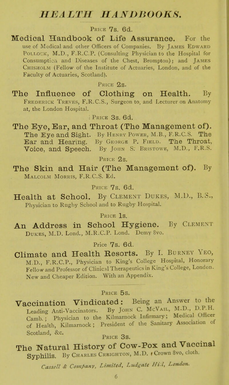 HEALTH HAJSTDBOOKS. Price 7s. 6d. Medical Handbook of Life Assurance. For the use of Medical and other Officers of Companies. By James Edward Pollock, M.D., F.R.C.P. (Consulting Physician to the Hospital for Consumptioii and Diseases of the Chest, Brompton); and James Chisholm (Fellow of the Institute of Actuaries, London, and of the Faculty of Actuaries, Scotland). Price 2s. The Influence of Clothing on Health. By Frederick Treves, F.R.C.S., Surgeon to, and Lecturer on Anatomy at, the London Hospital. ; Price 3s. 6d. The Eye, Ear, and Throat (The Management of). The Eye and Sight. By Henry Power, M.B., F.R.C.S. The Ear and Hearing. By George P. Field. The Throat, Voice, and Speech. By John S. Bristowe, M.D., F.R.S. Price 2s. The Skin and Hair (The Management of). By Malcolm Morris, F.R.C.S. Ed. Price 7s. 6d. Health at School. By Clement Dukes, M.D., B.3., Physician to Rugby School and to Rugby Hospital. Price Is. An Address in School Hygiene. By Clement Dukes, M.D. Lond., M.R.C.P. Lond. Demy 8vo. Price 7S. 6d. Climate and Health Resorts. By I. Burney Yeo, M.D., F.R.C.P., Physician to King's College Hospital, Honorary Fellow and Professor of Clinic:il Therapeutics in King's College, London. New and Cheaper Edition. With an Appendix. Price 5s. Vaccination Vindicated: Being an Answer to the Leading Anti-Vaccinators. By John C. McVail, ^^-D-. D-P-H. Camb ; Physician to the Kilmarnock Lifirmary; Medical Officer of Health, Kilmarnock; President of the Sanitary Association of Scotland, &c. ^ Price 3s. The Natural History of Cow-Pox and Vaccinal Syphilis. By Charles Creighton, M.D. »Crown 8vo, cloth. Cassell & Company, Limited, Ludgate Hi.l, London.