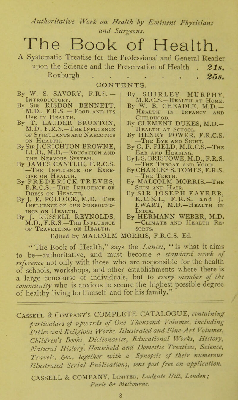 Authoritative Work on Health by Eminent Physicians and Surgeons. The Book of Health. A Systematic Treatise for the Professional and General Reader upon the Science and the Preservation of Health . 2Is, Roxburgh 25s, CONTENTS. By W. S. SAVORY, F.R.S. — Introductory. By Sir RISDON BENNETT, M.D., F.R.S. — Food and its Use in Health. By T. LAUDER BRUNTON, M.D., F.R.S.—The Influence OF Stimulants and Narcotics ON Health. BySiRj.CRICHTON-BROWNE, LL.D., M.D.—Education and THE Nervous System. By JAMES CANTLIE, F.R.C.S. —The Influence of Exer- cise ON Health. By FREDERICK TREVES, F.R.C.S.—The Influence of Dress on Health. By J. E. POLLOCK, M.D.—The Influence of our Surround- ings ON Health. By J. RUSSELL REYNOLDS, M.D., F.R.S.—The Influence OF Travelling on Health. Edited by MALCOLM By SHIRLEY MURPHY, M.R.C.S.—Health at Home. By W. B. CHEADLE, M.D.— Health in Infancy and Childhood. By CLEMENT DUKES, M.D.- Health at School. By HENRY POWER, F.R.C.S. —The Eye and Sight. By G. P. FIELD, M.R.C.S.-The Ear and Hearing. ByJ. S. BRISTOWE, M.D., F.R.S. —The Throat and Voice. By CHARLES S. TOMES, F.R.S. ~~TH E Teeth By MALCOLM MORRIS.—The Skin and Hair. By SIR JOSEPH FAYRER, K.C.S. I., F.R.S., and J. EWART, M.D.—Health in India. By HERMANN WEBER, M.D. —Climate and Health Re- sorts. MORRIS, F.R.C.S. Ed. The Book of Health, says the Lancet, is what it aims to be—authoritative, and must become a standai-d ivork of reference not only with those who are responsible for the health of schools, workshops, and other establishments \\ here there is a large concourse of individuals, but to every member of the community who is anxious to secure the highest possible degree of healthy living for himself and for his family. Cassell & Company's COMPLETE CATALOGUE, containing ■particulars of upwards of One ThousMid Volumes, including Bibles and Religious Works, Illustrated and Fine-Art Volumes, Children's Books, Dictionaries, Educational Wo?'ks, History, Natural History, Household and Domestic Treatises, Science, Travels, b'c, together with a Syttopsis of their ?iumerous niustrated Serial Publications, sent post free on application. CASSELL & COMPANY, Limited, Ludgnte Hill, London; Paris Melbourne.