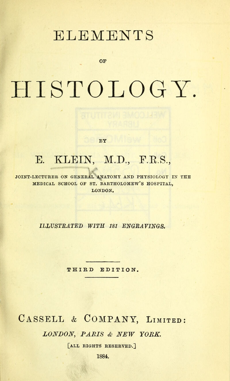 ELEMENTS OF HISTOLOGY. BY E. KLEIN, M.D., F.E.S., JOINT-LECTURER ON GENERAL ANATOMY AND PHYSIOLOGY IN THS MEDICAL SCHOOL OF ST. BARTHOLOMEW'S HOSPITAL, LONDON. ILLUSTRATED WITH 181 ENGRAVINGS. THIRD EDITION. CaSSELL & Company, Limited: LONDON, PARIS d; NEW YORK. [all EIGHTS RESERVED.] 1884.